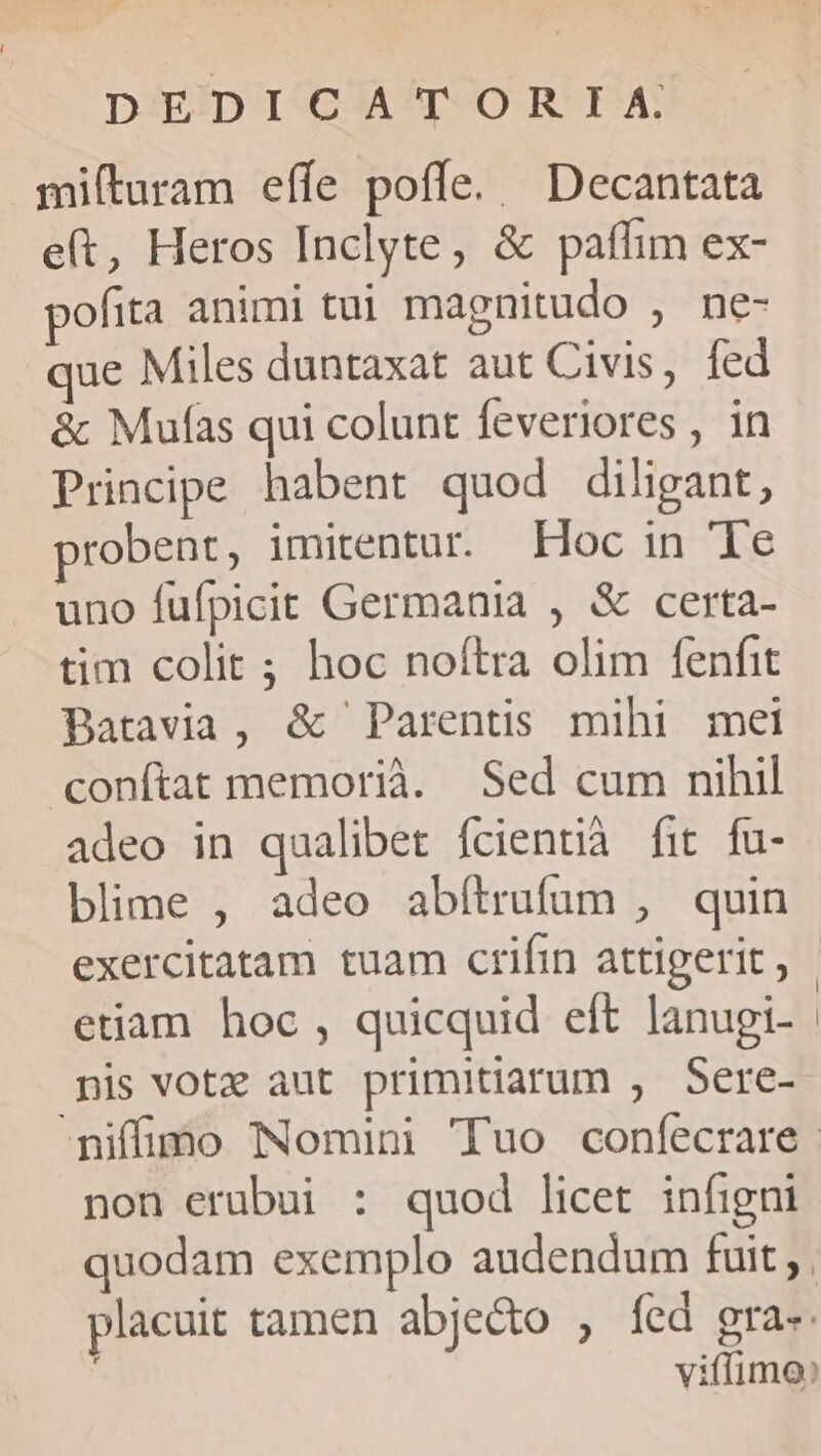 - DEDICATORIXA mifturam effe poffe. Decantata e(t, Heros Inclyte, &amp; paflim ex- pofita animi tui magnitudo , ne- que Miles duntaxat aut Civis, fed &amp; Mufas qui colunt feveriores , in Principe habent quod diligant, robent, imitentur. Hoc in Te uno fufpicit Germania , &amp; certa- tim colit ; hoc noftra olim fenfit Batavia, &amp; Parentis mihi mei conítat memorià. Sed cum nihil adeo in qualibet fcientià fit fu- blime , adeo abítrufum , quin exercitatam tuam crifin attigerit, | etiam hoc , quicquid eft lanugi- nis vote aut primitiarum , Sere- niffimo Nomini Tuo confecrare | non erubui : quod licet infigni quodam exemplo audendum fuit; , placuit tamen abje&amp;o , fed gra-- viffimo: