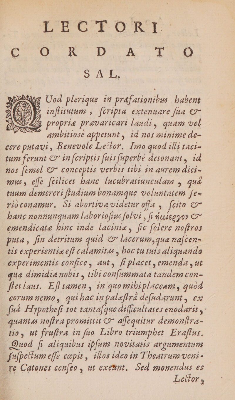 poe uo TRE) o AE. Uod plerique 1n prafatiomibus | babent ' inflitutum ,— fcripta. extemuare fua €- 7 proprie pravaricari laudi, quam vel —. ambitiose appetunt , id nos minime de- cere puta: , Benevole Leílor. Imo quod illi taci- tum ferunt C7 in fcriptis (uis (uperbe detomant, id nos (emel €2* conceptis verbis tibi in aurem dici- muss, elfe fcilicet banc. lucubratiunculam , quá tuum demereri fludium bonamque voluntatem fe- rioconamur. Si abortiva videtur offa ,. (cito e hanc nonnunquam laboriofius fol'ui , fi uieggov C7 emendicata binc inde lacinia, fic folere aoffros puta, fia detritum quid. 7 lacerum,qua na[cen- tis experientia efl calamitas , boc tu tuis aliquando experimentis confice, aut». ff placet ,emenda , ut qua dimidia nobis , tibi con[ummata tandem con- flet laus. Efl tamen , in quo mibiplaceam, quod eorum nemo, quibac inpalaffrá de[ndarunt, ex fu FIypothe[f tot tanta(que difficultates enodarit ,- quantas nofira promittit €2* affequitur demon[ira- tio, ut fruflva in fao. Libro triumphet. Evaflus. Quod fi aliquibus ipfum novitatis argumentum fufpettum effe cepit , illos ideo in Theatrum veni- | ve Catones cen[eo , ut exetint.. Sed monendus es : Lecdlor,