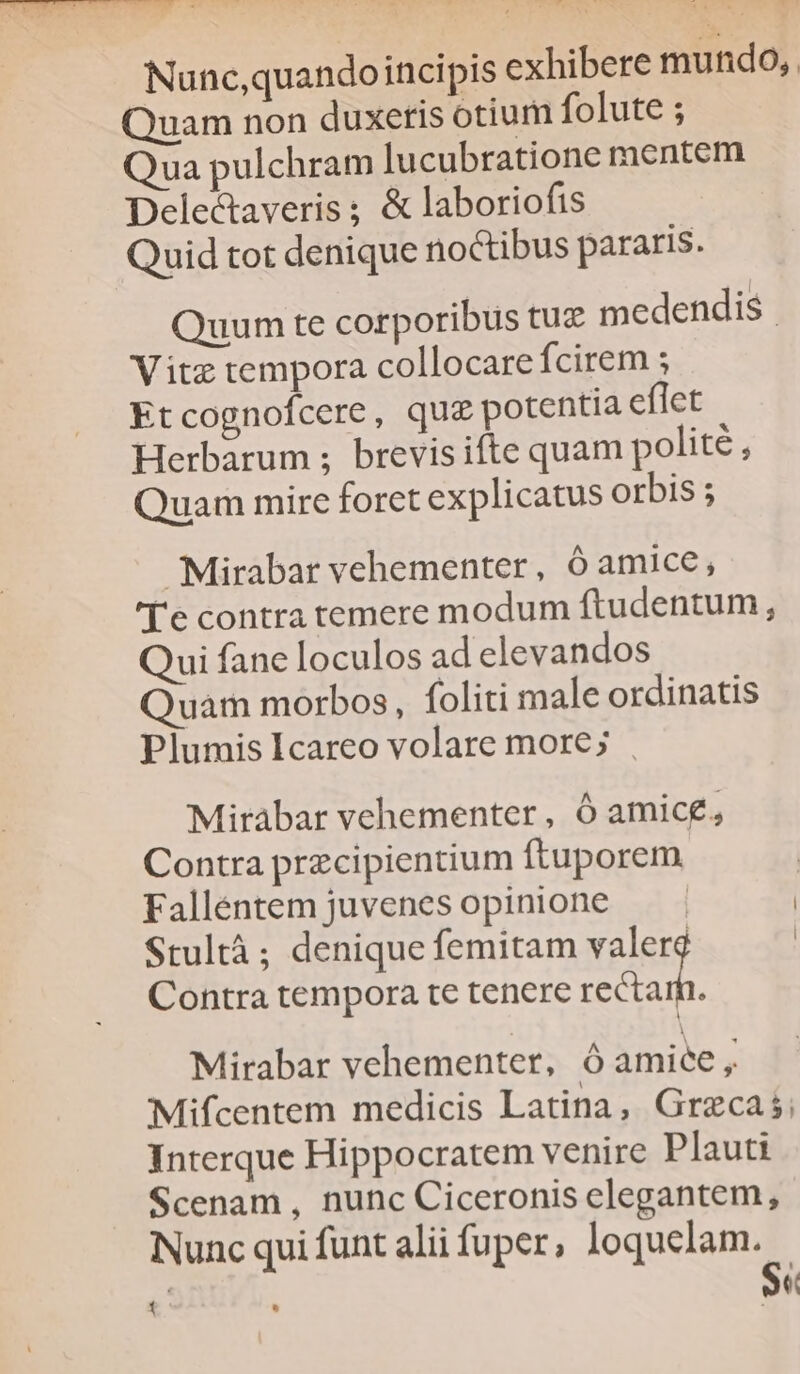 Nunc,quandoincipis exhibere mundo, Quam non duxeris otium folute ; Qua pulchram lucubratione mentem Delectaveris ; & laboriofis Quid tot denique noctibus pararis. Quum te corporibus tuz medendis. Vitz tempora collocare fcirem ; Etcognofcere, qug potentia eflet Herbarum ; brevisifte quam polité uam mire foret explicatus orbis ; Mirabar vehementer, ó amice, '['e contra temere modum ftudentum, Qui fane loculos ad elevandos Quam morbos, foliti male ordinatis Plumis Icareo volare more; . Mirabar vehementer, Ó amice, Contra przcipientium ftuporem Falléentem juvenesopinione — - | Stultà ; denique femitam valerg | Contra tempora t€ tenere or Mirabar vehementer, óÓ amice, Mifcentem medicis Latina, Graecas; Interque Hippocratem venire Plauti Scenam , nunc Ciceronis elegantem, Nunc qui funt alii fuper, loquelam. : - Se