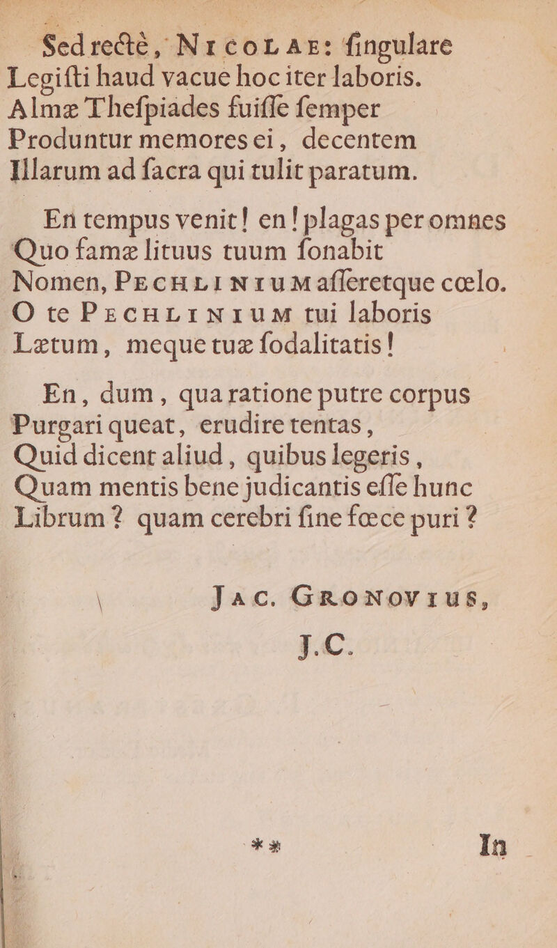 Sedrecté, Nr cor Az: fingulare I cgifti haud vacue hoc iter laboris. Almz Thefpiades fuiffe femper Produntur memoresei, decentem Ilarum ad facra qui tulit paratum. En tempus venit! en! plagas peromhnes Quo famz lituus tuum fonabit Nomen, PEcHLINrIUMafleretque coelo. O te PescnriNriuM tui laboris Lztum, mequetuz fodalitatis! En, dum, quaratione putre corpus Purgari queat, erudire tentas, Quid dicent aliud , quibus legeris , Quam mentis bene judicantis efle hunc Librum? quam cerebri fine feece puri ? ! Jac. GRoNovrus, pc. * * : In