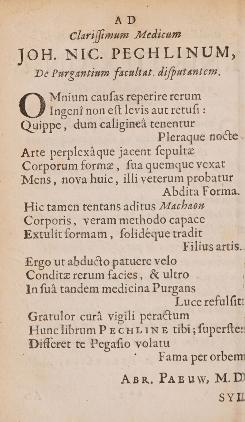 | AD Clariffumum Medicum JOH. NIC. PECHLINUM, De Purgantium facultat. difputantem. Mnium caufas reperire rerum O Ingeni non eft levis aut retufi : Quippe, dum caligineà tenentur Pleraque nocte . Arte perplexáque jacent fepultz Corporum formz , fua quemque vexat Mens, nova huic, illi veterum probatur Abdita Forma. Hic tamen tentans aditus Macbaez Corporis, veram methodo capace Extulitformam, folideque tradit Filius artis. Ergo ut abducto patuere velo Conditz rerum facies, &amp; ultro | Infuà tandem medicina Purgans | Luce refulfit: Gratulor curàá vigili peractum | Hunclibrum P E cur 1N E tibi ; fuperfte: Differet te Pegafio volatu Fama per orbenr ABR. PAEuw, M.D) SYL