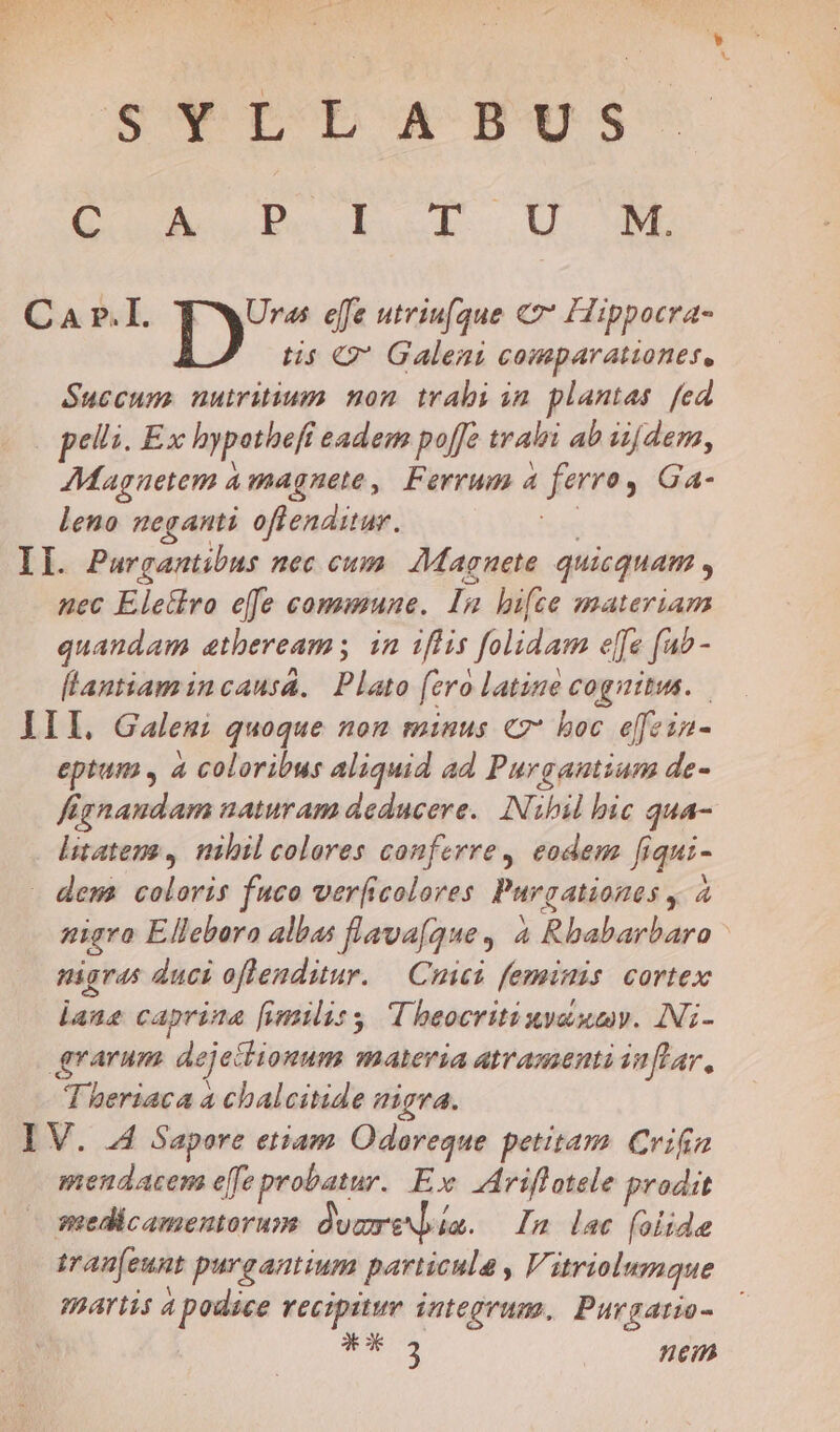 Ed S* tL ABUS Oo M wel i o—Us BL Ca r.I. | dh vibe effe utriu[que C7 Hippocra- tis € Galeni comparationes, Suecum. nuiritium non trabi in. plantas. fed pelli. Ex hypothefi € eadem poffe tralri ab iijdem, AMagnetem à magnete , Ferrum 4 domrs Ga- leno neganti oflenditur. Il. Pargantibus nec cum. Magnete quicquam ; nec Eletlro effe commune. In bifce zmateriam quandam atheream; in iflis folidam effe fab - fLantiam incausa. Plato fero latine cognitus. III, Galem: quoque nom minus «7* hoc effeia- eptum , à coloribus aliquid ad Purgantium de- Kgnandam naturam deducere. Nibil bic qua- litatens , nibil colores conferre, eodem fiqui- dema coloris fuco ver[icolores Purgationas y ,, nigro E llebara albas flava(gque , à Rbabarbaro - nigras duci oflenditur. — Cuici feminis cortex laus caprina [imilisy T heocritinydumy. INi- grarum deje: ionum Aldia amamenti inflar, T heriaca a chalcitide nigra. I V. 44 Sapore etiam Odoreque petitam Crifia mendacem effe probatur. Ex riflotele prodit medicamentorum ducreN]iia a. n lac (olide tranfeunt purgantium particula , Vitriolumque partis a podace vecipitur integrum, Purgatio- *-3 nean