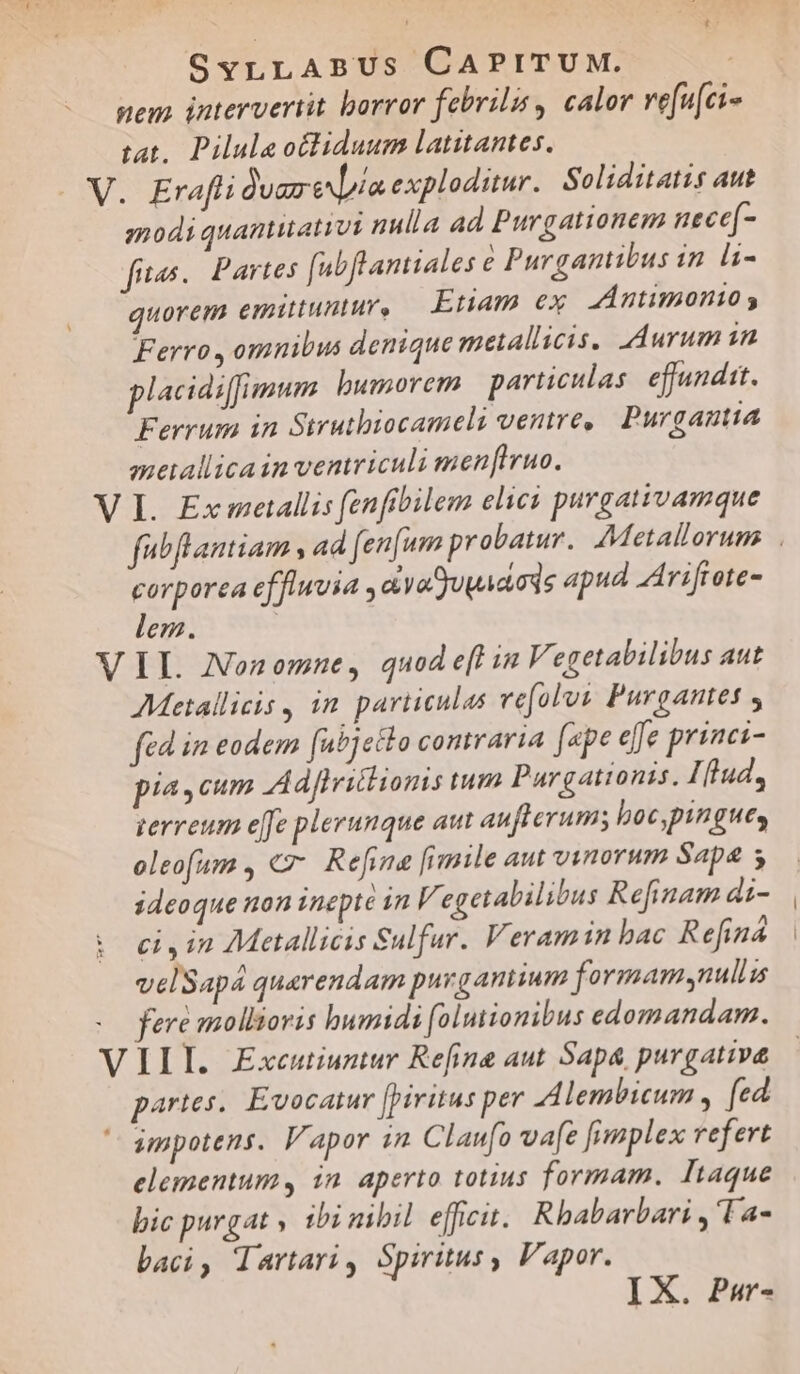 SyrLLABUS CAPITUM. : nem. intervertit borror febrilis , calor ve[u[ci- tat, Piluleotliduum latitantes. modi quantitati nulla ad Purgationem necef- fites. Partes fubft antiales e Purgantibus in. li- quorem emittuntur, — Etiam ex A5 ntimonto s Ferro , omnibus denique metallicis, durum in placidiffimum bumorem particulas effundit. Ferrum 1n Strutbiocameli ventre, Purgantia meallicain ventriculi menfruo. fubflantiam , a4 fen[um probatur. AMetallorum corporea effluvia , ayaSuwadods apud AArifrote- lem. V 4 AMetallicis , in particulas vefolus Purgantes fed im eodem fubjeHlo contraria [pe efe princi- pia, cum Adfiritlionis tum Pargationis. Iftud, gerreum e[fe plerunque aut aufterum; boc,pingues oleofam , €. Refina [imile aut vinorum Sapa 5 ideoque non inepte in V. egetalilibus Refinam di- ci , in Metallicis Sulfur. Veramin bac Refiná velSapá quarendam purgantium formam nuls fere mollioris bumidi folutionibus edomandam. III. Excutiuztur Refine aut Sap&amp; purgative partes, Evocatur [biritus per 4 lembicum , fed impotens. Vapor in Claufo vafe fimplex refert elementum, in aperto totius formam. Itaque bic purgat » ibi nibil efficit. Rbabarbari , 'Ta- baci, dartari, Spiritus, Vapor. I X. Pur-