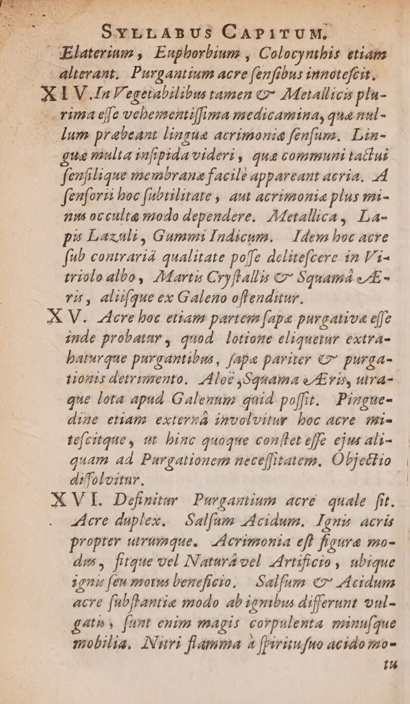  X | SvLLABUS CAPITUM. Elaterium ,| Euphborbium , Colocymbis etiam 1VJa4F. egetabilibus tamen * Metallics plu- gua multa iafipida videri, qua communi tatiui fenfilique membrana facile appareant acria. A fenforzi boc (abtilitate , aut acrimonia plus mi- «us occulta modo dependere. Metallica, La- ps Laxali, Gummi Indicum. — Idem hoc acre fub contraria qualitate poffe delitefcere in Vi- triolo alboy Martis Cry[lallis C7 Squamá eAE- vi, aliifque ex Galeno oftenditur. inde probatum , quod. lotione eliquetur extra- baturque purgantibus, fapa pariter €7* purga- t10mis detrimento. Aloe ,Squama eris, utra- que lota apud Galennum quid poffit. Pimgue- dine etiam: externa imvolvitur boc acre. mi- te[citque, tt binc quoque conlet eff ejus ali- quam ad Purgationem nece[fitatem. Objectio | difoloitur. acre duplex. — Salfam 2deidum. Ignm acrüs propter utrumque. LAerimonia efl figura mo- dis, fitque vel Natura vel rtificio , ubique ignis (eu morus beneficio, | Salfum ev: Acidum acre fubftantia modo ab igmbus differunt vul- 4th y funt enim magis corpulenta minu(que mobilia, INuri flamma 4 [Writufuo acido mo- Iu