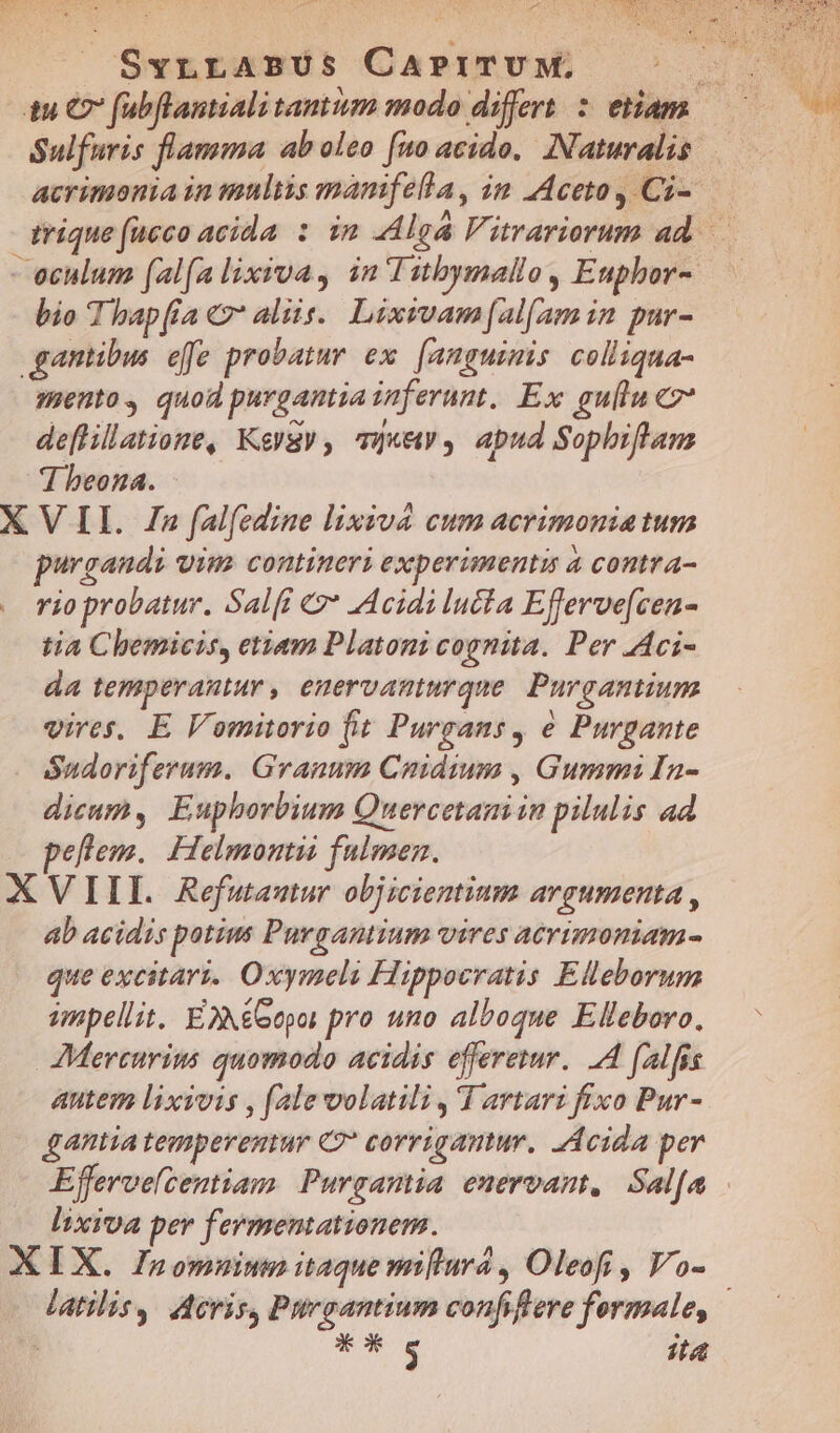Sulfuris flamma ab oleo [uo acido. Naturalis | acrimonia in maltis mamfella, im Aceto, Ci- E E . A  . : pL ae. trique (ueco acida : im Alga Vitrariorum ad. - eculum (al(a lixrva, in'Iutbymallo, Euphor- bio Thap(ia € aliis. Lixivamf[al(am in pur- ganibus effe probatur ex. [anguimis colliqua- mento, quod purgantia inferunt, Ex gullu e2* deflillatione, Keygy, mque apud Sophiflan dbeona. X VII. 72 fal(edine lixiva cum acrimoniatum urgandi vim contineri experimentis à contra- rio probatur. Sal(i &amp;* AAcidilucta Eferve[cen- tia Chbemicis, etiam Platoni cognita. Per .Aci- da temperantur , enervanturque. Purgantium vires. E Vomitorio fit Purgans, e Purgante óudoriferum. Grauum Cuidium , Gummi In- dicum, Euphorbium Quercetani in pilulis ad pellem. Helmontii fulmen. XVIIL Refutautur objicientium argumenta , ab acidis potius Purgantium vires acrimoniam- que excitari. Oxymeli Hippocratis Elleborum unpellit. EXXeoepoi pro uno alboque Elleboro. JMerturius quomodo acidis efferetur.. 4 falfis autem lixivis , (ale volatili ,'I artari fixo Pur- gAntia tempereuur C?* corrigantur, Acida per Effervelcentiam. Purgantia enervant, Sal[a lixiva per fermemationem. XIX. Inomuiun itaque miftura , Oleofi , Vo- latilisy Acris, Prgantium confiere fermale, | i X ck $ it