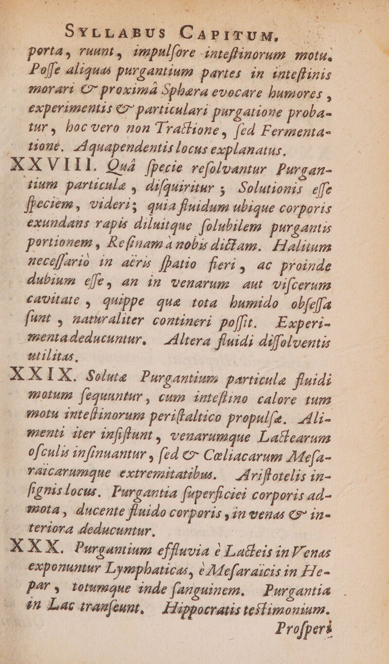 EbeO Du LErRQOEC uos 1 V SxrLABUS CaprrpTUM, perta, vuumt, impul[ove dnteffinorum motu, Poffe aliquas purgantium partes. in. vateflinis emorari € proxima 5pbara evocare humores ; experimentis €? partiulari pargatioue proba- tur, boc vero non Trattione, [ed Fermenta- . Mone. ZAquapendentis locus explanatus. XXVIII. Q«4 fpecie refolvantur Purgan- dium partcnle , difquiratur s Solutionis effe fpeciem, videris quia fluidum ubique corporis z exundaus vapis diluitque. folubilem purgautis portzonem , Reffnama uobu didam. Halitum ecefario im aéru [atio fieri, ac proinde dubium efe, am im venarum aut vi[ceruna cavae , quippe qua tota bumido ob[e[fa funt , nathraliter. contineri po[ft. Experi- mentadeducuntur, — Altera fluidi difolventi utilitas, | XXIX. Soluze | Purgantiumo particula fluidi motum fequuntur , cum zsiefimo calore tum vou 1utelisnorum peri(laltico propul[e.. dli- enti zer infiflunt , veuarumque Latteavum ofculis infinuantur , (zd €»: Celiacarum AMefa- vaicarumque extremitatibus. — Aviflotelis in- fignislocus. Purgantia faperficiei corporis ad- 380ta , ducente fluido COYDOTIS 3n eH €9 13- teriora deducuntur, : X X X, Purgamium effluvia à Latleis inVeuas exponuntur Lympbaticas, e Moefaraicis in He- Bar, totumque inde (anguinem., | Purgantia 88 Lac trag(eunt, Hlappoeratis testimonium. | Profperi
