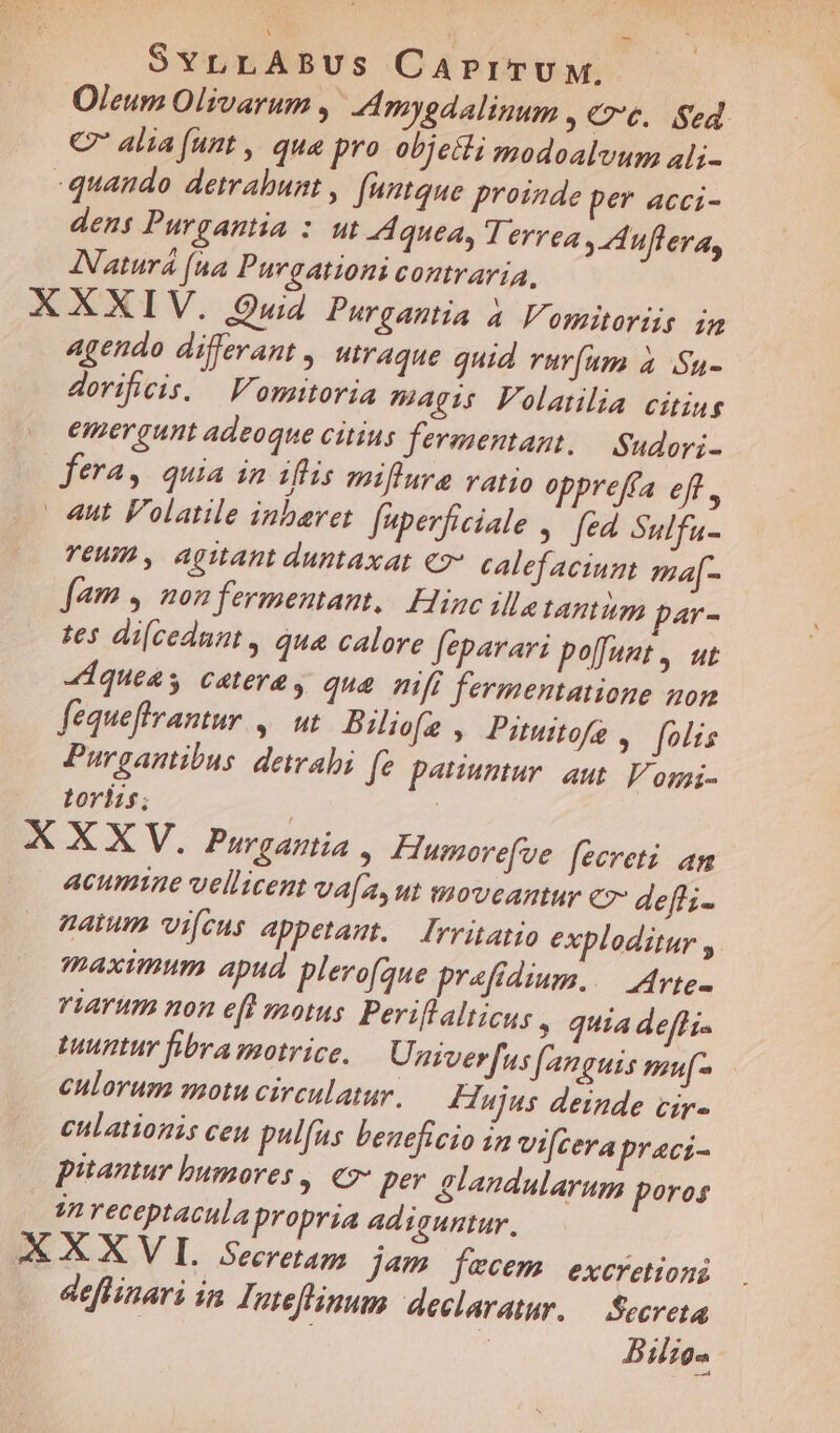 Oleum Olivarum ,' Amygdalinum » Ce. Sed. C alia (unt , qua pro objecti modoalvum ali- quando detrabunt, [umtque proinde per acci- dens Purgantia : ut Aquea, T errea , Aufleva, INaturá (na Purgationi contraria, X XXIV. Quid. Purgantia à Vomitoriis in agendo differant , utraque quid vrur(am à /Su- dorificis. — Voritoria magis Folanlia citing emergunt adeoque citius fermentant, — Sudori- fera, quia in iflis miflure vatio oppreffa ef, «ut Folatile inbaret. fuperficiale , fed Sulfu- TEHIB , AQMAnt duntaxat €?*. calefaciunt ma[- fam | non fermentant,.| Hinc illa tamm par- ses di[cednnt , qua calore feparari poffant ,. ut «dqueas catera, qua mfi fermentatione nom fequeflrantur ,. ut Bilofe , Pituitofe , folis Purgantibus detrahi fe pauuntur. aut Vomi- tortis; XXXV. Purgania , Hurmorefve [ecreti. an | 4cumime vellicent va[a,ut moveantur cz- deffi- natum vifeus appetat. — Irritatio exploditur , maximum apud plero(que prefdium..— Mrte- riarum non e[t motus Periflalticus , quia deffi- tuuntur fibra motrice, Univerfus [20uis muf- culorum motu circulatur. Hujus deinde cir- enlationis ceu pulfus beneficio in vifcera praci- putantur bumores , €2* per &amp;landularum poros 4n receptacula propria adisuntur, AXXXVI. Secretag jam fecem excretioni deflinari in Inteflinum declaratur. — Secreta : : Bilio-