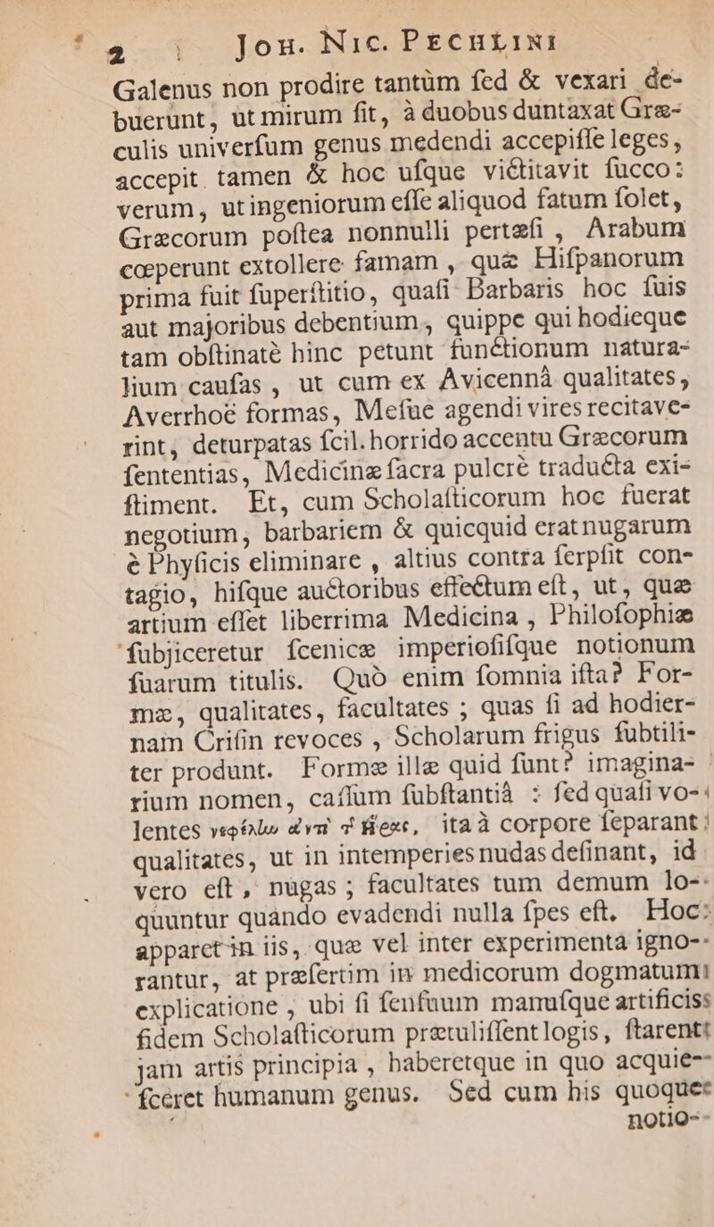 4-1 Jon. Nie Prentini Galenus non prodire tantüm fed & vexari de- buerunt, ut mirum fit, à duobus duntaxat Grz- culis univerfum genus medendi accepiffe leges ; accepit tamen & hoc ufque victitavit fucco: verum, utingeniorum effe aliquod fatum folet, Grxcorum poftea nonnulli pertefi , Arabum coeperunt extollere famam , que Hifpanorum prima fuit füperftitio, quafi Barbaris hoc fuis aut majoribus debentium , quippc qui hodieque tam obftinaté hinc petunt functionum natura- lium caufas , ut cum ex Avicennà qualitates ; Averrhoe formas, Mefue agendi vires recitave- rint, deturpatas fcil. horrido accentu Grecorum fententias, Medicina facra pulcre traduéta exi- fiment. Et, cum Scholaíticorum hoc fuerat negotium, barbariem & quicquid erat nugarum é Phyficis eliminare , altius contra ferpfit con- tagio, hifque auctoribus effe&um eft, ut, que artium effet liberrima Medicina , Philofophie 'fübjiceretur fcenice imperiofifque notionum fuarum titulis. Quo enim fomnia ifta? For- mz, qualitates, facultates ; quas fi ad hodier- nam Crifin revoces , Scholarum frigus fubtili- ter produnt. Forme ille quid funt? imagina- - rium nomen, caíffum fubftantià : fed quati vos: lentes veoélo dvi & exc, itaà corpore feparant qualitates, ut in intemperies nudas definant, id vero eft, nugas ; facultates tum demum 1o-: quuntur quando evadendi nulla fpes eft. Hoc: apparctin iis, quc vel inter experimenta igno-: rantur, at praefertim in medicorum dogmatumi explicatione , ubi fi fenfaum mamuíque artificis: £dem Scholafticorum pretuliffentlogis, ftarentt jam artis principia , baberetque in quo acquie-- fcéret humanum genus. Sed cum his quoquet notio--