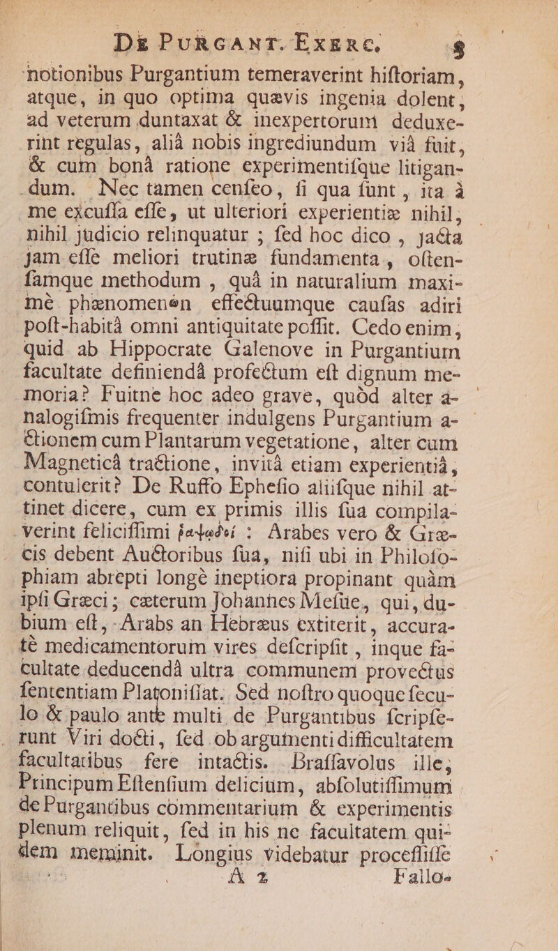 D&amp;PuRcANT.EXERC — $ atque, in quo optima quaevis ingenia dolent, ad veterum duntaxat &amp; inexpertorum | deduxe- rint regulas, alià nobis ingrediundum vià fuit, &amp; cum bonà ratione experimentifque litigan- me excufía effe, ut ulteriori experientiz nihil, nihil judicio relinquatur ; fed hoc dico , jacta Jam effe meliori trutineg fundamenta, o(ten- famque methodum , quà in naturalium maxi- mé. phenomenen effe&amp;uumque caufas adiri poít-habità omni antiquitate poffit. Cedo enim; quid ab Hippocrate Galenove in Purgantium facultate definiendà profeCtum eft dignum me- moria? Fuitne hoc adeo grave, quód alter a- nalogifmis frequenter indulgens Purgantium a- &amp;ionem cum Plantarum vegetatione, alter cum Magneticá tra&amp;tione, invità etiam experientiá , contulerit? De Ruffo Ephefio aliifque nihil at- tinet dicere, cum ex primis illis fua compila- cis debent Au&amp;boribus fua, nifi ubi in Philofo- phiam abrepti longé ineptiora propinant quàm ipfi Greci; ceterum Johannes Mefüe, qui, du- bium ett, Arabs an Hebreus extiterit, accura- té medicamentorum vires defcripfit , inque fa- cultate deducendà ultra communem provectus fententiam Platoniffat Sed noítro quoque fecu- lo &amp; paulo ante multi. de Purgantibus. fcripfe- facultatibus fere intaétis. Draffavolus ille; Principum Eftenfium delicium, abfolutiffimum de Purgantibus commentarium &amp; experimentis plenum reliquit, fed in his ne facultatem qui- iz Fallos