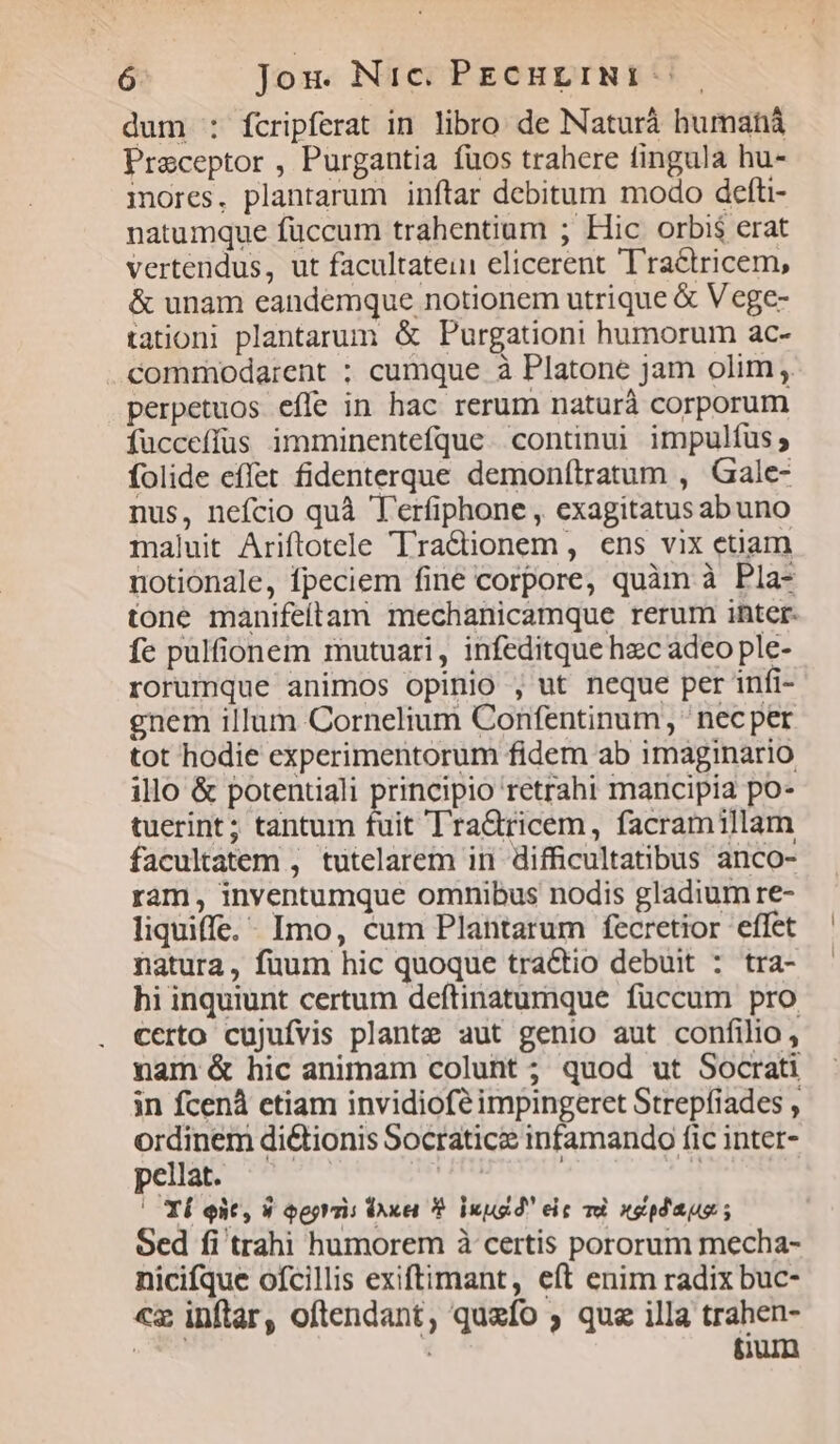 dum : fcripferat in libro de Naturá humaná Preceptor , Purgantia fuos trahere fingula hu- mores. plantarum inftar debitum modo defti- natumque fuccum trahentium ; Hic orbis erat vertendus, ut facultatein elicerent Tra&tricem, & unam eandemque notionem utrique & V ege- tationi plantarum & Purgationi humorum ac- .commodarent ; cumque à Platone jam olim ;. perpetuos effe in hac rerum naturà corporum fucceffüs imminentefque continui impulfus; folide effet fidenterque demonítratum , Gale- nus, nefcio quà T'rfiphone , exagitatus abuno maluit Ariftotele 'Tra&ionem, ens vix etiam notionale, fpeciem fine corpore, quàm à Pla- tone manifeítam mechanicamque rerum inter. fe pulfionem mutuari, infeditque hec adeo ple- rorumque animos opinio , ut neque per infi- gnem illum Cornelium Confentinum , nec per tot hodie experimentorum fidem ab imaginario illo & potentiali principio retrahi mancipia po- tuerint; tantum fuit TraQricem, facramillam facultatem , tutelarem in difficultatibus anco- ram, inyventumque omnibus nodis gladium re- liquiffe. - Imo, cum Plantarum fecretior effet natura, fuum hic quoque tractio debuit : tra- hi inquiunt certum deftinatumque fuccum pro certo cujufvis plante aut genio aut confilio, nam & hic animam colunt ; quod ut Socrati in fcenà etiam invidiofé impingeret Strepfiades , ordinem di&tionis Socraticz infamando fic intet- pellat. 3 qN ' Tí eit, 9 oeorris Dxei Y? Inugd' eic vd nepdagus ; Sed fi trahi humorem à certis pororum mecha- nicifque ofcillis exiftimant, eft enim radix buc- «z inftar, oftendant, queífo ; qu illa trahen- tum