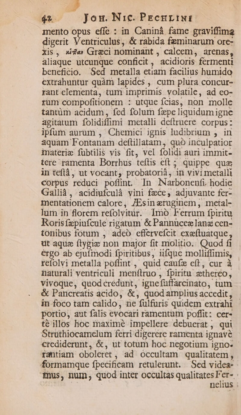 mento opus effe : in Caniná fame graviffima digerit Ventriculus, &amp; rabida fzminarum ore- Xis, de Greci nominant , Caleem, arenas, aliaque utcunque conficit , acidioris fermenti beneficio. Sed metalla etiam facilius humido extrahuntur quàm lapides. , cum plura concur- rant clementa, tum imprimis volatile, ad eo- rum compofitionem : utque ícias, non molle tantüm acidum, fed folum fzpe liquidumigne agitatum folidiffimi metalli defiruere corpus: ipfum aurum , Chemici ignis ludibrium , in aquam 'Fontanam deftillatam, quó inculpatior inateri&amp; fübtilis vis fit, vel folidi auri immit- tere ramenta Borrhus teftis eft ; quippe qua in teflà, ut vocant; probatorià, ^n vivi metalli Corpus reduci pofünt. In Narbonenfi. hodie Gallid, acidiufculà vini fxce,; adjuvante fer- mentatioriem calore, JEsin eruginem , metal- lum in florem refolvitür. Imo Ferrum fpiritu Roris fzpiufcule rigatum &amp; Pannucez lanz cen- tonibus fotum , adeo effervefcit exeftuatque, ut aque ftygiz non major fit molitio. Quod fi ergo ab ejufmodi fpiritibus, üfque molliffimis, naturali ventriculi menftruo , fpiritu. ztheréo, vivoque, quod crédunt igne füffarcinato , tum &amp; Pancreatis acido, &amp;, quod amplius accedit, portio, aut falis evocati ramentum poffit: cer- té illos hoc maximé impellere debuerat , qui Struthiocamelum ferri digerere ramenta ignavé crediderunt, &amp;, ut totum hoc negotium igno- rantiam oboleret ;, ad occultam qualitatem , formamque fpecificam retulerunt. Sed videa-