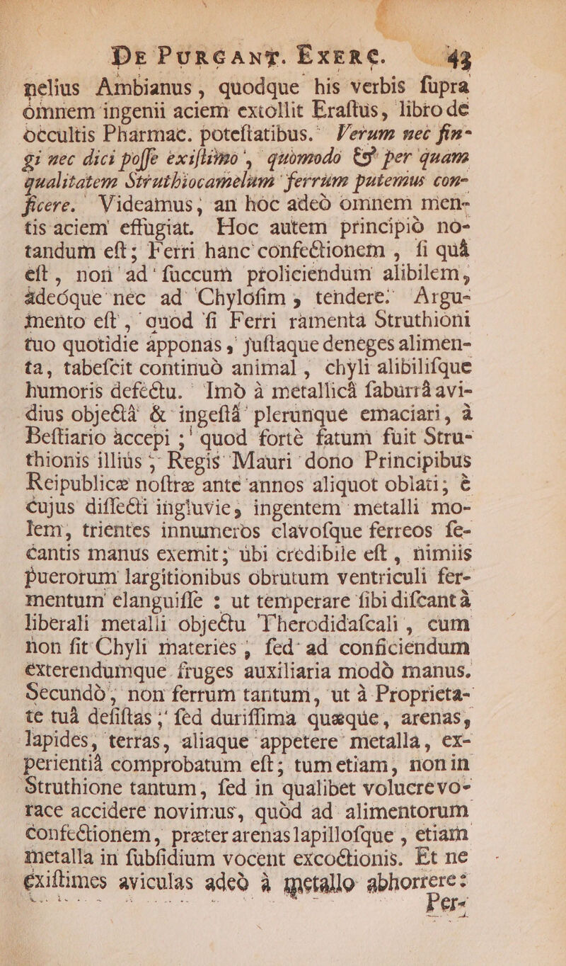 ^ E il ; DrPuncawT. EXERC.— 434 nelius Ambianus, quodque his verbis fupra ómnem ingenii aciem extollit Eraftus, libro de occultis Pharmac. poteftatibus. J'erum nec fin- gi uec dici po[fe exsflismo , quomodo &amp;9* per quam qualitatem Strutbiocamelum ' ferrum putemus con- ficere. Videamus, an hóc adeó omnem men- tis aciem effugiat. Hoc autem principio no- tandum eft; Ferri hanc confe&amp;tionem , fi quà eft, non ad'füccum proliciendum alibilem, adeóque nec ad Chylofim ; tendere. Argu- iento eft, quod fi Ferri ramenta Struthioni tuo quotidie apponas ,' juftaque deneges alimen- ta, tabeícit continuó animal, chylialibilifque humoris defectu. ' Imo à metallicá faburráavi- dius obje&amp;tà &amp; ingeflà plerunque emaciari, à Beftiario àccepi ;' quod forté fatum fuit Stru- thionis illius 5; Regis Mauri dono Principibus Reipublice noftrz ante annos aliquot oblati; &amp; cujus diffedi ingluvie ingentem metalli mo- lem, trientes innumeros clavofque ferreos fe- cantis manus exemit ; übi credibile eft , nimiis puerorum largitionibus obrutum ventriculi fer- mentum elanguiffe 2 ut temperare fibi difcantà liberali metalii objectu 'Therodidafcali , cum non fit Chyli materies , fed' ad conficiendum exterendumque fruges auxiliaria modó manus. Secundó; non ferrum tantuni, ut à Proprieta- te tuà defiftas ,' fed duriffima quaque, arenas, lapides, terras, aliaque appetere metalla, ex- perientiá comprobatum eft; tum etiam, nonin race accidere novimus, quód ad alimentorum ConfeCtionem, prater arenaslapillofque , etiam metalla in fübfidium vocent excoctionis. Et ne exifimes aviculas adeo à ietallo son. Ei. x zi jet, ONSE * KAP EE z erm