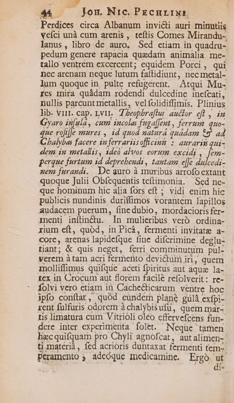 .Perdices circa Albanum invi&amp;i auri minntiis veíci unà cum arenis , teftis Comes Mirandu- lanus, libro de auro, Sed etiam in quadru- pedum genere rapacia quedam animalia me- tallo ventrem excercent; equidem Porci, qui nec arenam neque lutum fattidiunt, nec metal- lum quoque in, pulte refüugerent. Atqui Mu- ies mira quádam rodendi dulcedine ineícati, nullis parcunt metallis, velfolidiffimis. Plinius lib. virt. cap. Lvit,. Z Zeopbraflus auctor efl , im zyaro in[ula, cum iacolas fuga[Jeut, ferrum. quo- e rofilJe mures , id quod natura quádam &amp;9 ad Cbalybas facere iz ferrariisofficim : aurarit qui- dem in metallis, ideó alvos eorum. excidi , d perque furtum id. deprehendi, tantam e[Je dulcedi- uen furaudi. De auro à muribus arrofo extant quoque Julii Obfequentis teftimonia. Sed ne- publicis nundinis duriffimos vorantem lapillos audacem puerum, finedubio, mordacioris fer- menti inftindu. In mulieribus vero ordina- xium eft, quod, in Picà, fermenti invitate a- core, arenas lapidefque fine difcrimine deglu- tiant; &amp; quis neget, ferri comminutum pul- verem à tam acri fermento devictum iri, quem folvi vero etiam in Cache&amp;ticarum ventre hoc ipfo conftat, quód eündem plane gulà exfpi- rent fülfuris odorem à chalybisufu, quem mar- hecquifquam pro Chyli agnofcat, aut alimien- peramento , adeóque Imnedicamine. Ergo. ut