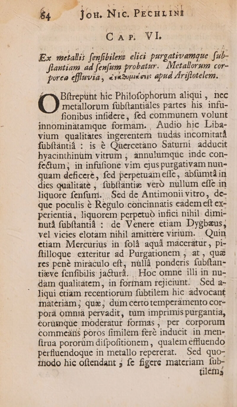 tW D $4 , jou. Nic. PEcur IN: Qa VI Ex metallis fenfibileus elici purgativamque . fu- flantiam ad fenfuna probatur... IMetallorum cor- qorea efflievia , evesuuéeus apud Ariftotelem. f ^w Blirepüht hic Philofophorum aliqui, nec metallorum fübftantiales partes his infu- fionibus infidere, fed communem volunt innominatamque formam. , Audio hic Liba- vium qualitates ingerentem nudas incomitatà fubítántià : is € Qüercetano Saturni adducit hyacinthinütm vitrum ; áànnulumque inde con- fe&amp;um; in infufione vim ejus purgativam nun- quam deficere, fed perpetuam effe, abfumtà in dies qualitáte , fubílantie vero nullum efle in liquore fenfuni. .Sed de Antimonii vitro, dc- que pocülis é Regulo concinnatis eadem eft ex- perientia, liquorem perpetuo infici nihil. dimi- nutd fübítantià : de Venere etiam Dygbaus, vel vicies elotam nihil amittere virium. | Quin etiam Mercuriüs in folà aquà maceratur, pi- ftilloque exteritur ad Purgationem , at, quz res pené miraculo eft, nüllà pondcris fubftan- tieve fenfibilis jacturá. , Hoc omne illi in nu- dam qualitátem , in formam rejiciunt. Sed a- liqui ctiam recentiorum fübtilem hic advocant materiám; que; dumcertotemperamento cor- porá omniá pervadit, tüm imprimis purgantia, eorumque moderatur formas , per corporum commeaiis poros fimilem feré inducit in men- (trua pororum difpofitionem , qualem effluendo pérfluendoque in metallo repererat. Sed quo- inodo hic oftendant 5 fc figere materiam fub- tiléma