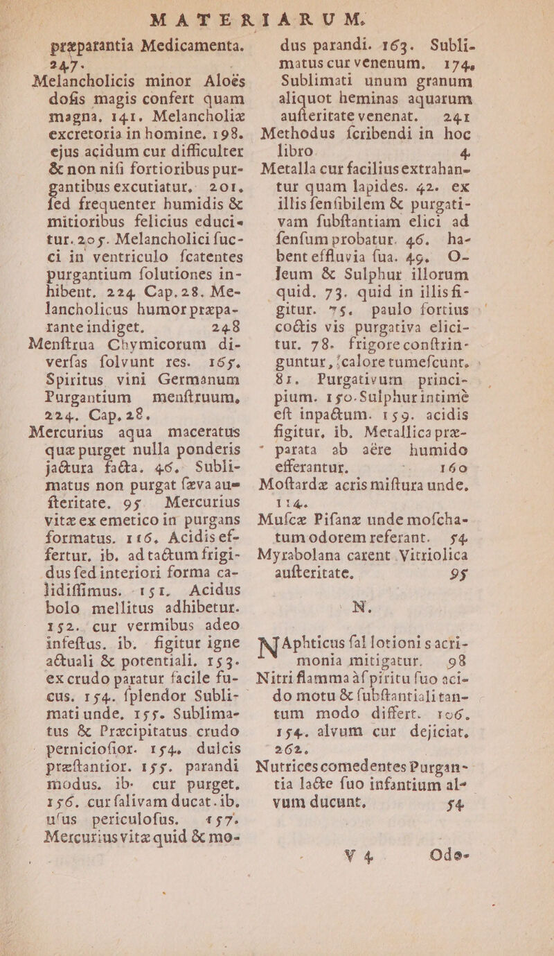 preparantia Medicamenta. 247. | Melancholicis minor Aloés dofis magis confert quam magna, 141, Melancholix excretoria in homine. 198. ejus acidum cur difficulter &amp; non ni(i fortioribus pur- antibus excutiatut, 201. fed frequenter humidis &amp; mitioribus felicius educi- tur. 2o 5. Melancholici fuc- ci in ventriculo fcatentes purgantium folutiones in- hibent. 224. Cap.28. Me- lancholicus humor przpa- rante indiget. 248 Menftrua Chymicorum di- verfas folvunt res. 165. Spiritus vini Germanum Purgantium | menftruum, 224. Cap.28. Mercurius aqua maceratus qua purget nulla ponderis ja&amp;ura fa&amp;a. 46. Subli- matus non purgat fzva aue fteritate. 95. Mercurius vitzexemeticoin purgans formatus. rt6, Acidisef- fertur, ib. ad ta&amp;um frigi- dus fed interiori forma ca- lidiffimus. 151. Acidus bolo mellitus adhibetur. 152. cur vermibus adeo infeftus. ib. figitur igne aCuali &amp; potentiali, 155. ex crudo paratur facile fu- cus. 154. fplendor Subli- mati unde, 155. Sublima- tus &amp; Prazcipitatus. crudo : perniciofior. r4. dulcis preftantior. 155. parandi modus. ib. cur purget. 156. curfalivam ducat.ib, ufus periculofus. — «57. Mercuriusvitz quid &amp; mo- dus parandi. 163. Subli- matuscurvenenum,. 174. Sublimati unum granum aliquot heminas aquarum aufteritate venenat. — 241r Methodus ícribendi in hoc libro 4. Metalla cur faciliusextrahan- tur quam lapides. 42. ex illis fen&amp;bilem &amp; purgati - vam fubftantiam elici ad fenfum probatur. 46. ha- benteífluvia fua. 49. O- ]leum &amp; Sulphur illorum . quid. 73. quid in illisfi- gitur. 75. paulo fortius coQis vis purgativa elici- tur. 78. frigoreconf(trin- guntur, calore tumefcunt, : 8:. Purgativum princi- pium. r5o.Sulphurintimé eft inpa&amp;um. 1:59. acidis figitur, ib. Metallica prz- * parata ab aére humido efferantur. 160 Moftardz acris miftura unde, li4. Mufcz Pifanz unde mofcha- tumodoremreferant. $4 Myrabolana carent Vitriolica aufteritate, 95 N. IN APhticus fal lotioni s acri- monia mitigatur. 98 Nitri flamma fpiritu fuo aci- do motu &amp; (ubftantiali tan- tum modo differt. roc. 154. alvum cur dejiciat, 262, Nutrices comedentes Purgan- tía la&amp;e fuo infantium al^ - vum ducunt, $4