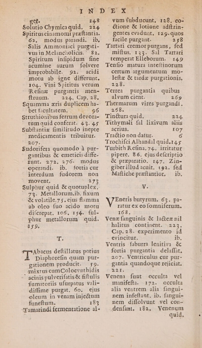 get - 14.8 Solutio Chymicaquid. 224 Spirituscinamomi praftantia. '62. modus parandi. ib, Salis Ammoniaci purgati- vusin Melancholicis. 82. Spiritum infipidum fine acumine aurum folvere improbabile. 92. acidi amotu ab igne differunt, 104. Vini Spiritus verum iRefing purgantis men- ftruum. 224. Cap, wb, Squamma zris duplicem ha- betficultatem. — 96 Struthionibus ferrum devora- ' tumquid conferat. 45. 45 Subftantiz fimilitudo inepte 207. $udorifera quomodo à pur- gantibus &amp; emeticis diffe- gunt. 272, 276. modus operandi. ib. fortia cur interdum füdorem non movent. 273 Sulphur quid &amp; quotuplex. ^ 73. Metillorum.ib. fixum &amp; volatile.75. ejus flamma ab oleo fuo acido motu di(crepat. 105, 154. ful- phur metallorum quid. T. Abacus deftillatus potius Y Diaphorefin quam pur- gationem producit. 59. anixtus cumColocvnthidis * acinis pulverifatis &amp; fitulis fumatoriis ufurpatus vali- diffime purgat. 6o. ejus oleum in vénam inje&amp;um funeftum. 185 Yamarindi fermentatione al- vum fubducunt, 128, co- ' &amp;ione &amp; lotione adftrin- entes evadunt. 129.quos acile purgant. 258 Tartari cremor purgans, fed miftus. 133. Sal Tartari temperat Elleborum. 149 Tenfio matura inteftinorum certum argumentum mo- leftz &amp; tarda purgationis, 228. : Terrea purgantia quibus alvum cient. 269 Thermarum vires purgandi. 258. Tin&amp;ura quid. 224. Tithymali fal lixivum aliis acrius. 107 Trochifci Alhandal quid.14 5 Turbith Refina. 74. irritatur pipere. 86. ejusdefícriptio &amp; praparatio. 147. Zine- giberillud acuit. «a2. fed Maflichepraítantior, ^ ib. V. b misc butyrum, 63. pa- ratur ex eo fomniferum. 168. Venz fanguinis &amp; la&amp;ez nil halitus continent. 223. Cap.28. experimento id evincitur, ib. Ventris .faburra lenitiva &amp; fortia purgantia delaffit, 207. Ventriculus cur pur- gantia quandoque rejiciat. 221: Venena fugnt occulta vel manifefta. 172. occulta alia ventrem alia fangui- nem infeftant, ib. fanguis nem diffolvunt vel con- denfamt, 182. Venenum quid. zi