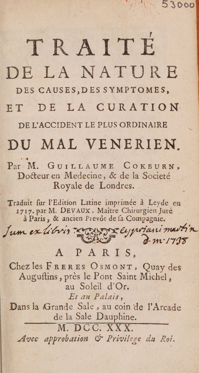 | _ TRAITÉ HE LA.NATURE DES CAUSES,DES SYMPTOMES, ET DE LA CURATION __ DEL'ACCIDENT LE PLUS ORDINAIRE | DU MAL VENERIEN. Par M. GUILLAUME CoOKBURN, Docteur en Medecine, &amp; de la Societé Royale de Londres. Traduit fur l'Edition Latine imprimée à Leyde en 1717. par M. DEVAUX, Maitre Chirurgien Juré : à Paris, &amp; ancien Prevôr de fa Compagnie. Jum ex hi) GR 472 mon : D dm:/795 Are AR ES, Chezles FRERES OsMONT, Quay des Augaftins, près le Pont Saint Michel, au Soleil d'Or. | Et au Palais, Dans la Grande Sale , au coin de l’Arcade _ de la Sale Dauphine. _ M. DCC. XX X. Avec approbation ® Privilege du Roi.