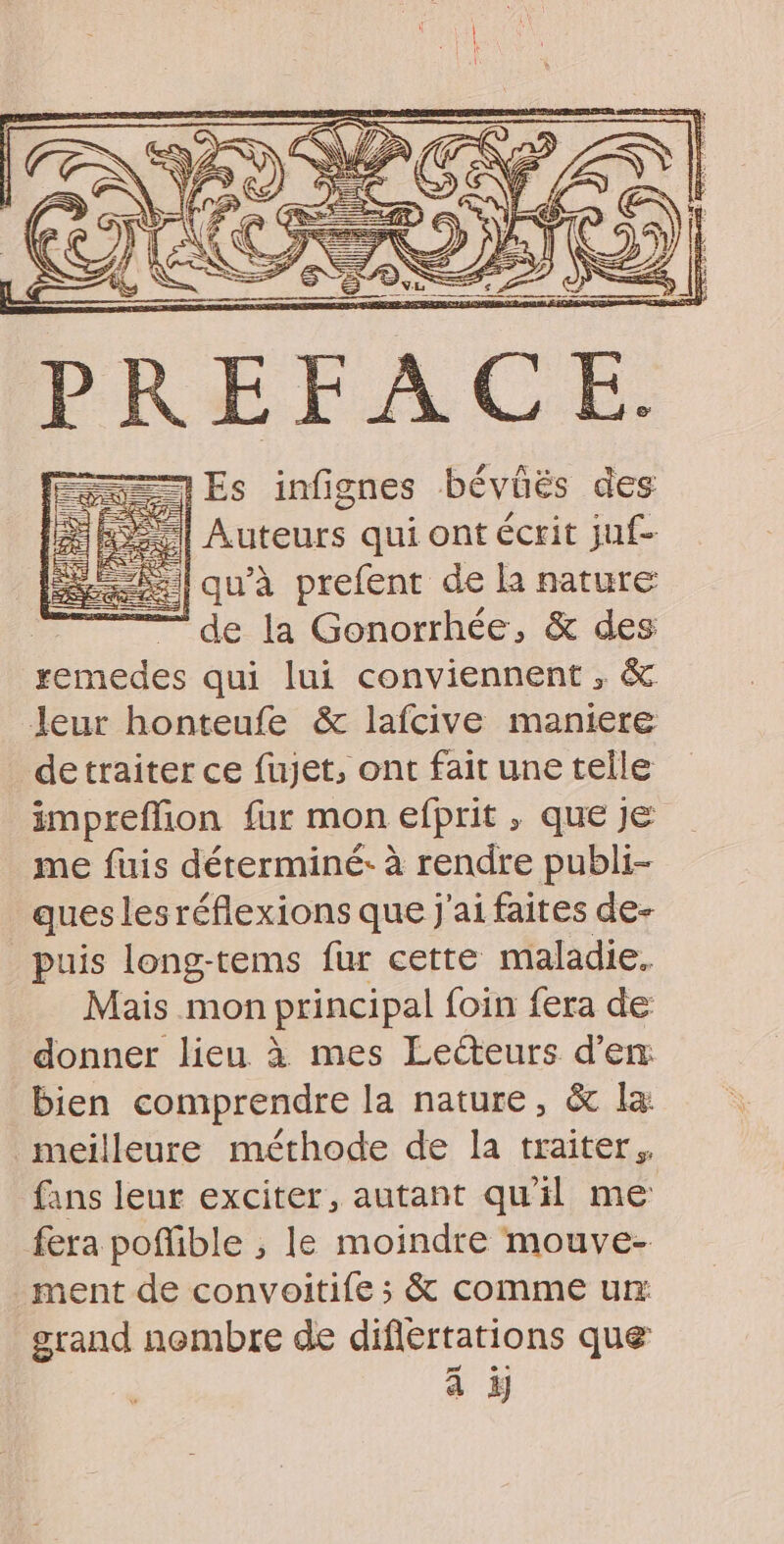 PREFACE. == Es infignes bévüés des le leuionts qui ont écrit juf- RE qu'à prefent de la nature | — de la Gonorrhée, &amp; des remedes qui lui conviennent, &amp; leur honteufe &amp; lafcive maniere detraiter ce fujet, ont fait une telle impreflion fur mon efprit , que je me fuis déterminé: à rendre publi- ques lesréflexions que j'ai faites de- puis long-tems fur cette maladie, Mais mon principal foin fera de donner lieu à mes Lecteurs d’em bien comprendre la nature, &amp; la: meilleure méthode de la traiter. fans leur exciter, autant qu'il me fera poffible ;, le moindre mouve- ment de convoitife ; &amp; comme ux grand nembre de difiertations que pr à à