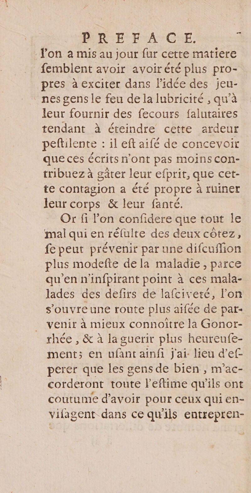 PRE F'A°C:E. 4 l'on à mis au jour fur cette matiere femblent avoir avoir été plus pro- pres à exciter dans Pidée des jeu- nes gens le feu de la lubricité , qu’à leur fournir des fecours falutaires tendant à éteindre cette ardeur peftilente : il eft aifé de concevoir que ces écrits n'ont pas moins con- tribuez à gâter leur efprit, que cet- te contagion a été propre à ruiner leur corps &amp; leur fanté. Or fi l’on eonfidere que tout le mal qui en réfulte des deux côtez, fe peut prévenir par une difcufion plus modefte dela maladie , parce qu’en n'infpirant point à ces mala- lades des defirs de lafciveté, l’on s’ouvreune route plus aifée de par- venir à mieux connoitre la Gonor- rhée , &amp; à la guerir plus heureufe- ment; en ufant ainfi J'ai lieu d’ef- perer que les gens de bien , m'ac- corderont toute l’eftime qu'ils ont coutume d’avoir pour ceux qui en- vifagent dans ce qu'ils entrepren-