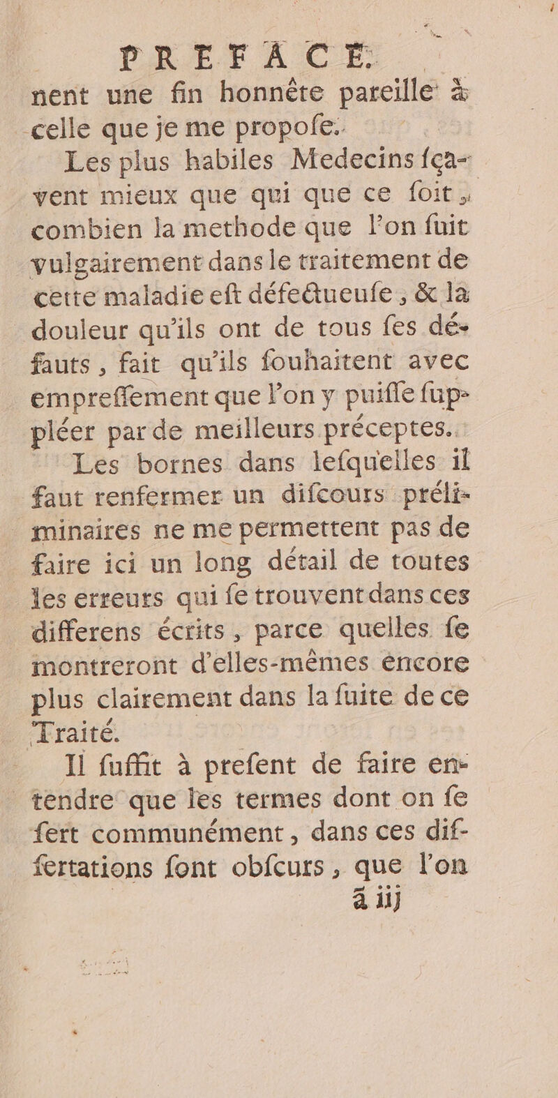 nent une fin honnète pareille &amp; celle que je me propofe. Les plus habiles Medecins fça- vent mieux que qui que ce foit. combien la methode que lon fuit vulgairement dans le traitement de cette maladie eft défedueufe, &amp; la douleur qu’ils ont de tous fes dé- fauts , fait qu'ils fouhaitent avec empreffement que l’on y puifle füpz pléer par de meilleurs préceptes. Les bornes dans lefqueilles il faut renfermer un difcours préli- minaires ne me permettent pas de faire ici un long détail de toutes les erreurs qui fe trouventdans ces differens écrits, parce quelles fe montreront d'elles-mêmes éncore plus clairement dans la fuite de ce Traité. Il fuffit à prefent de faire en- tendre que les termes dont on fe fert communément, dans ces dif- fertations font obfcurs, que l’on à ii}