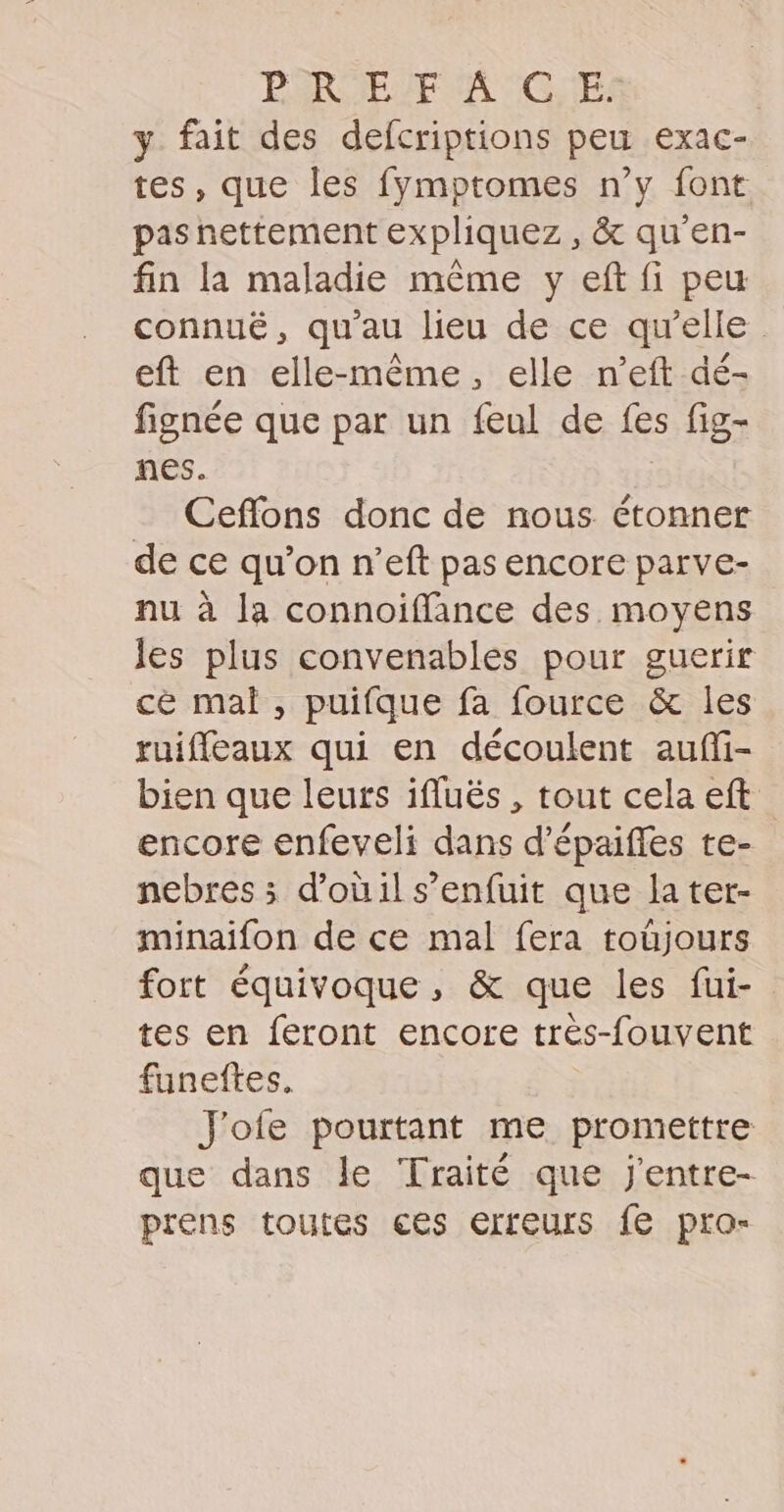 PAROEMEUN TCGUES y fait des defcriptions peu exac- tes, que les fymptomes n’y font pasnettement expliquez , &amp; qu’'en- fin la maladie même y eft fi peu connuë, qu'au lieu de ce qu’elle eft en elle-même, elle n’eft dé- fignée que par un feul de fes fig- nes. | Cefflons donc de nous étonner de ce qu’on n’eft pas encore parve- nu à la connoïffance des moyens les plus convenables pour guerir cè mal, puifque fa fource &amp; les ruifleaux qui en découlent auffi- bien que leurs ifluës , tout cela eft encore enfeveli dans d'épaifles te- nebres ; d’oùil s'enfuit que la ter- minaifon de ce mal fera toûüjours fort équivoque, &amp; que les fui- tes en feront encore trés-fouvent funeftes, J'ofe pourtant me promettre que dans le Traité que j'entre- prens toutes ces erreurs fe pro-