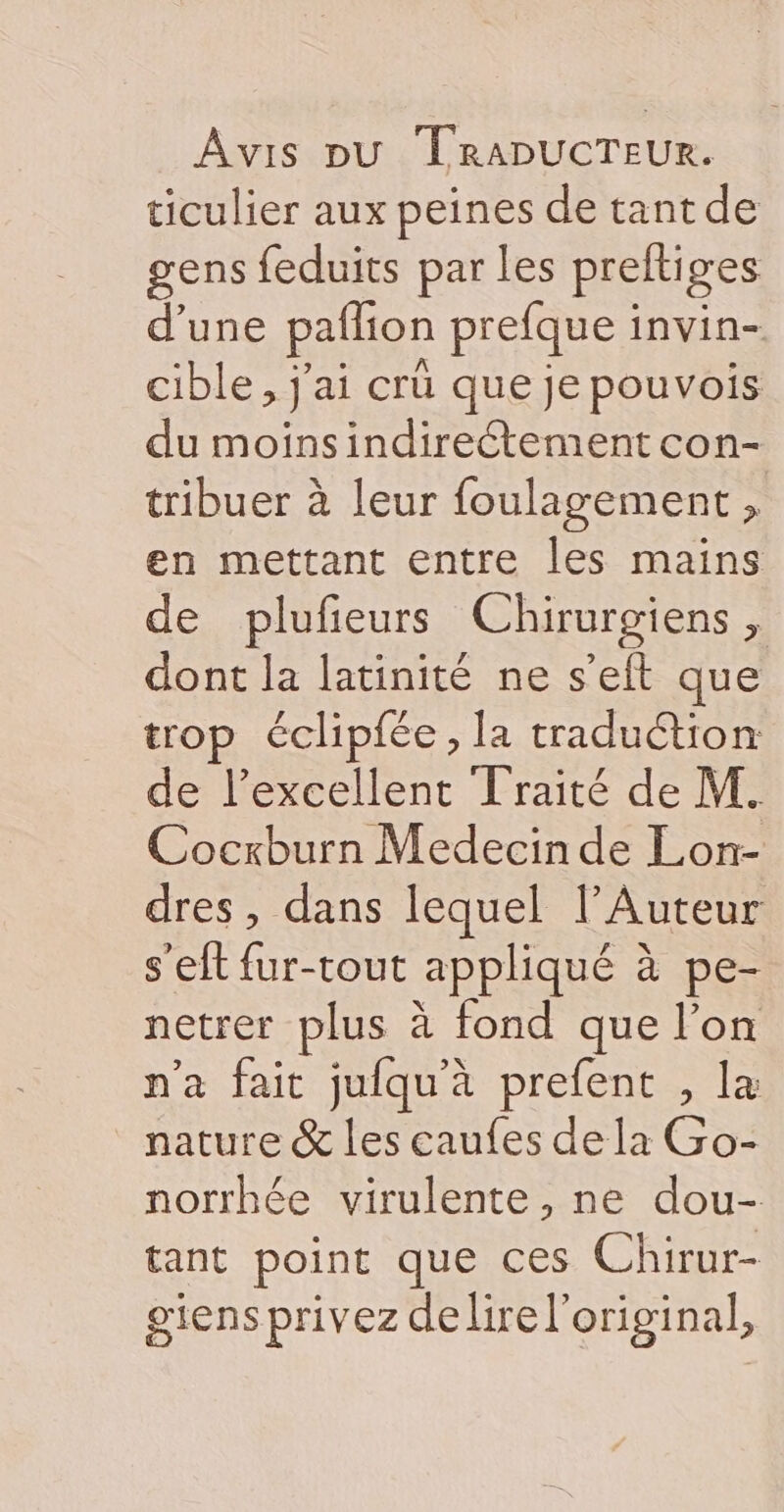 ticulier aux peines de tant de gens feduits par les preft ges d’une paflion prefque : invin- cible, j'ai crü que je pouvois du moinsindireétement con- tribuer à leur foulagement , en mettant entre les mains de plufeurs Chirurgiens, dont la latinité ne s’eft que trop éclipfée, la traduétion de l'excellent Traité de M. Cocxburn Medecin de Lon- dres, dans lequel l’Auteur s'eft fur-tout appliqué à à pe- netrer plus à fond que l’on n'a fait jufqu'à prefent , la nature &amp; les caufes dela Go- norrhée virulente , ne dou- tant point que ces Chirur- giensprivez delire l'original,