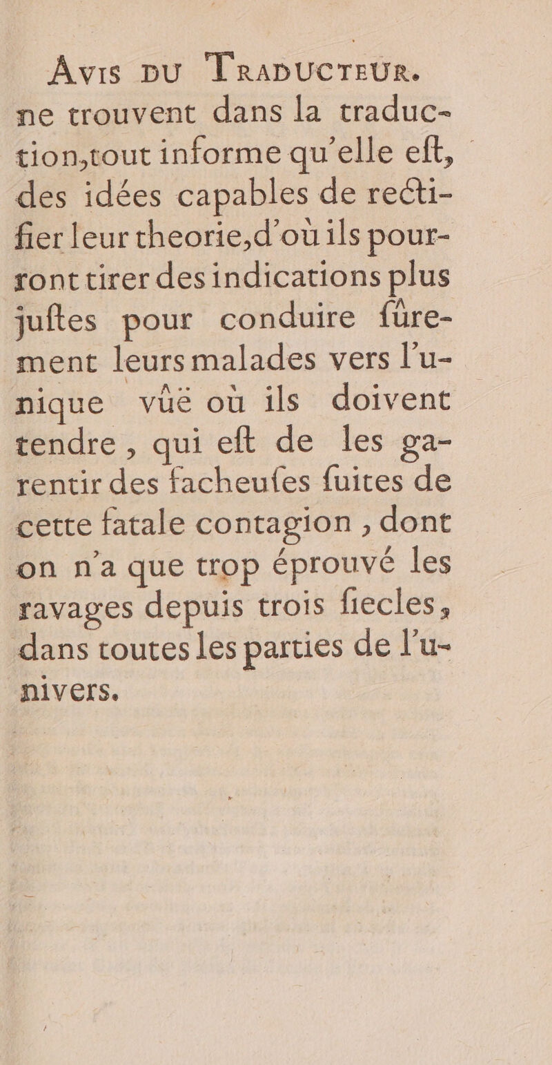 ne trouvent dans la traduc- tion,tout informe qu’elle eft, des idées capables de recti- fier leur theorie,d'ou ils pour- ront tirer des indications plus juftes pour conduire füre- ment leurs malades vers l’u- nique vüé où ils doivent tendre , qui eft de les ga- rentir des facheufes fuites de cette fatale contagion , dont on n'a que trop éprouvé les ravages depuis trois fiecles, dans toutes les parties de l’u- nivers.