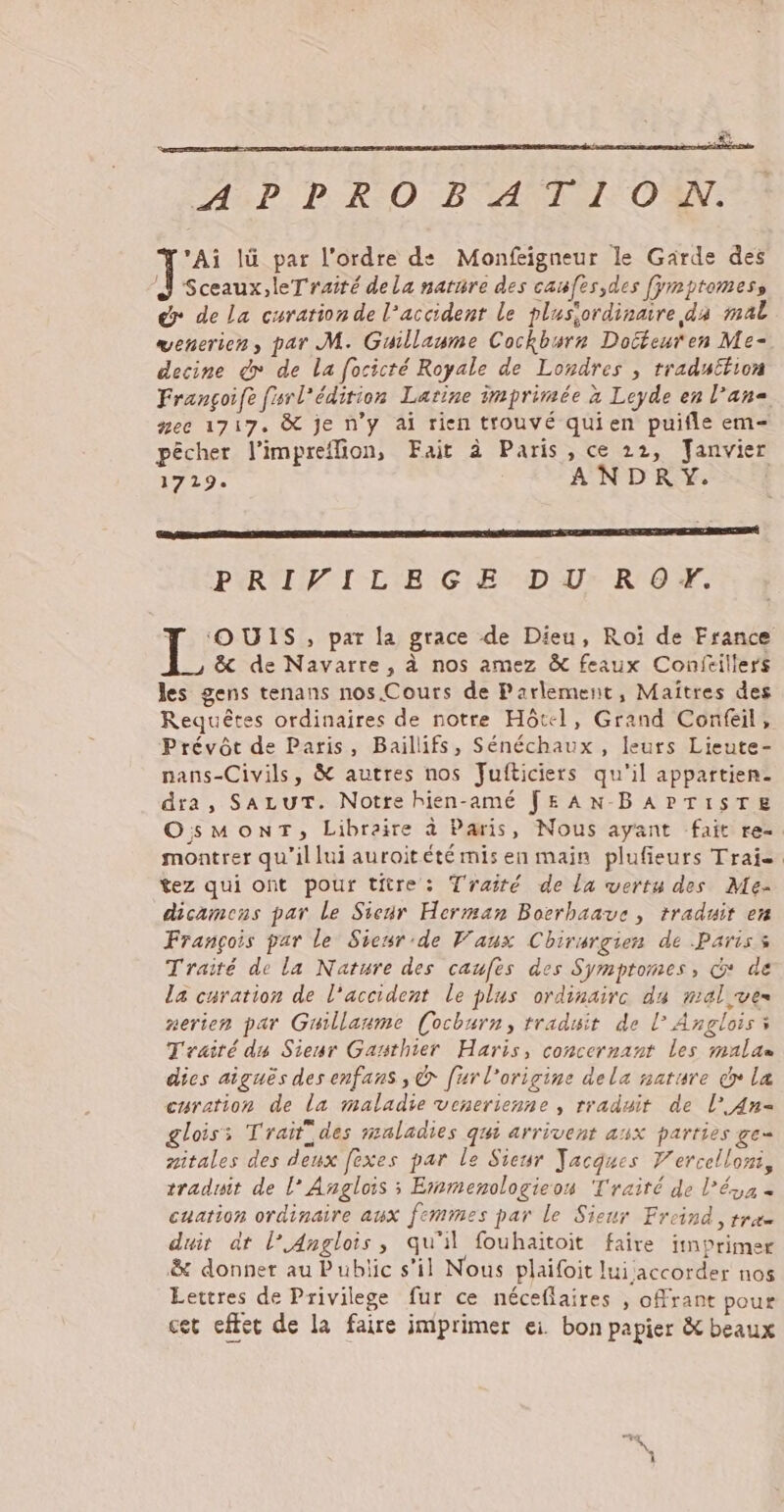 a ASP. P RO BAIE OT. ‘Ai lü par l'ordre de Monfeigneur le Garde des PS dela natnre des caufes,des [ymptomess dr de La curarion de l’accident le plusiordinaire da mal venerien, par M. Guillaume Cockbsre Doiéeuren Me- decine dr de la focicté Royale de Londres , traduction Françoife fsrl’édirion Latine imprimée à Leyde en l’an« nee 1717. &amp; je n'y ai rien trouvé quien puifle em pêcher l’impreflion, Fait à Paris, ce 22, Janvier 1719: ANDRY. PRIVILEGE DU RO+Y. T OUIS, par la grace de Dieu, Roi de France &amp; de Navarre, à nos amez &amp; feaux Conféillers les gens tenans nos.Cours de Parlement, Maîtres des Requêtes ordinaires de notre Hôtel, Grand Confeil, Prévôt de Paris, Baillifs, Sénéchaux , leurs Lieute- nans-Civils, &amp; autres nos Fufticiers qu'il appartien. dira, SALUT. Notte hien-amé JEAN-BAPTISTE OsMoONT, Libraire à Paris, Nous ayant fait re- montrer qu’il lui auroitété mis en main plufieurs Traie. tez qui ont pour titre: Traité de la vertu des Me- dicamens par le Sieur Herman Bocrhaaue , traduit en François par le Siesr'de Vaux Chirurgien de Paris Traité de la Nature des caufes des Symptomes, d* de la curation de l'accident le plus ordinaire du mel vues nerien par Guillaume (ocburn, traduit de L° Anglois à Traité du Sieur Gansthier Haris, concernant les malan dies aiguës des enfans , &amp; [ur l'origine dela nature cr la curation de La maladie venerienne , rraduit de l° An= glois: Traitides maladies qui arrivent asx parties ge- aitales des deux fexes par le Sieur Jacques V'ercellom, traduit de l° Anglois ; Exsmenologieon Traité de l’ésa « cuation ordinaire aux femmes par le Sieur Freind, trac duit dt l’Anglois, qu'il fouhaitoit faire itnprimer &amp; donner au Public s’il Nous plaifoit lui accorder nos Lettres de Privilege fur ce néceflaires , oMrant pour cet effet de la faire imprimer ei. bon papier &amp; beaux -,