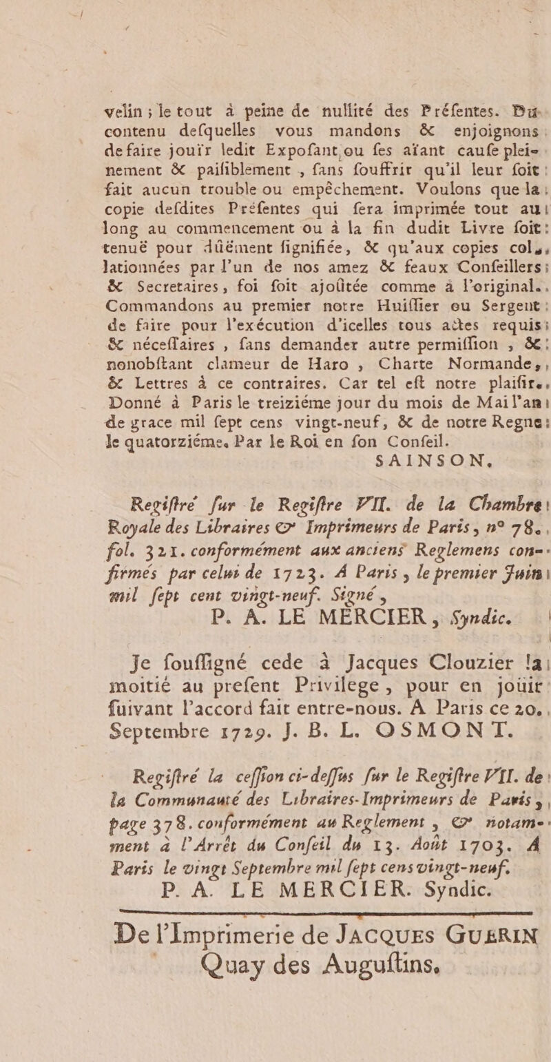 velin ; letout à peine de nullité des Préfentes. Bu contenu defquelles vous mandons &amp; enjoignons. de faire jouïr ledit Expofant ou fes afant caufe plei-. nement &amp; pailiblement , fans fouffrir qu'il leur foit: fait aucun trouble ou empêchement. Voulons que la: copie defdites Préfentes qui fera imprimée tout au! long au commencement ou à la fin dudit Livre foit: tenuë pour dûëment fignifiée, &amp; qu'aux copies cols, Jationnées par l’un de nos amez &amp; feaux Confeillers; &amp; Secretaires, foi foit ajoûtée comme à l’original.. Commandons au premier notre Huiflier eu Sergent: de faire pour l'exécution d'icelles tous aëîtes requis: &amp; néceflaires , fans demander autre permiflion , &amp;: nonobftant clameur de Haro , Charte Normande,, &amp; Lettres à ce contraires. Car tel eft notre plaifir., Donné à Paris le treiziéme jour du mois de Mail’ani de grace mil fept cens vingt-neuf, &amp; de notre Regne: Je quatorziéme. Par le Roi en fon Confeil. SAINSON. Regiftré fur le Regiftre VII. de la Chambre: Royale des Libraires © Imprimeurs de Paris, n° 78, fol. 321. conformément aux anciens Reglemens con-: firmés par celui de 1723. À Paris, le premier Juin mil fept cent vingt-neuf. Signé, P. À. LE MERCIER, Sndic. | | Je foufligné cede à Jacques Clouzier !ai moitié au prefent Privilege, pour en joüit: fuivant l’accord fait entre-nous. À Paris ce 20. , Septembre 1729. J. B. LL OSMONT. Regifiré la ceffion ci-deffus fur le Regiftre VII. de la Communauté des Libraires-Imprimeurs de Paris, page 378. conformément aw Reglement ; © notam-: ment à Ll’Arrét du Confeil dm 13. Août 1703. À Paris Le vingt Septembre ml [ept censvingt-neuf. P. À LE MERCIER. Syndic. eh on EN Apres dat Le pat CEE De l’Imprimerie de JACQUES GUERIN _ Quay des Auguflins,