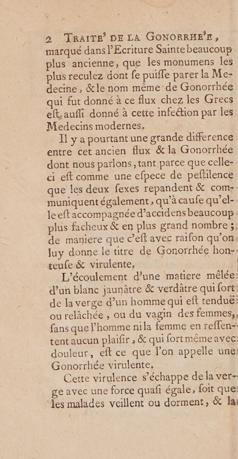 marqué dans l’Ecriture Sainte beaucoup plus ancienne, que Îles monumens les plus reculez dont fe puifle parer la Me- decine , &amp;le nom même de Gonorrhée qui fut donné à ce flux chez les Grecs eft,aufli donné à cette infeétion par les Medecins modernes. Ï1 y a pourtant une grande difference entre cet ancien flux &amp; la Gonorrhée dont nous parlons, tant parce que celle- ci eft comme une efpece de peltilence que les deux fexes repandent &amp; come. muniquent également , qu’à caufe qu’el-: leeftaccompagnée d’accidens beaucoup “plus facheux &amp; en plus grand nombre ;; de maniere que c’eff avec raifon qu’on! luy donne le titre de Gonorrhée hon- teufe &amp; virulente, | | L’écoulement d’une matiere mêlée: d’un blanc jaunâtre &amp; verdâtre qui fort: de la verge d’un homme qui eft tenduë: ou relâchée , ou du vagin des femmes,, fans que l’homme nila femme en reflen-. tent aucun plaifir ; &amp; qui fortmêmeavec: douleur, eft ce que l’on appelle une: Gonorrhée virulente, | Cette virulence s'échappe de la ver-. ge avec une force quafi égale, foit que: ‘les malades veillent ou dorment, &amp; lai