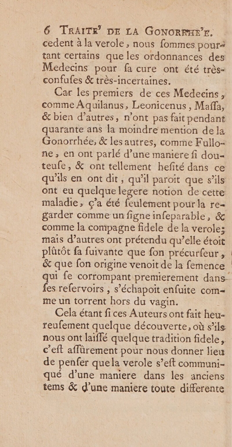 cedent à la verole, nous fommes pour tant certains que les ordonnances des Medecins pour fa cure ont été très- confufes &amp; très-incertaines. Car les premiers de ces Medecins, comme Aquilanus, Leonicenus , Maffa, &amp; bien d’autres, n’ont pas fait pendant quarante ans la moindre mention dela Gonorrhée, &amp; les autres, comme Fullo- ne, en ont parlé d’une maniere fi dou- teufe, &amp; ont tellement hefité dans ce qu’ils en ont dit, qu’il paroit que s'ils ont eu quelque legere notion de cette maladie, ç’a été feulement pourla re- garder comme un figne infeparable, &amp; comme la compagne fidele de la veroles maïs d’autres ont prétendu qu’elle étoit plütôt fa fuivante que fon précurfeur, : &amp; que fon origine venoit de la femence | qui fe corrompant premierement dans- fes refervoirs , s’échapoit enfuite com= me un torrent hors du vagin. Cela étant fices Auteurs ont fait heu- reufement quelque découverte, où s'ils nous ont laiffé quelque tradition fidele,. c’eft affürement pour nous donner lieu de penfer quela verole s’eft communi- qué d’une maniere dans les anciens tems &amp; d’une maniere toute differente