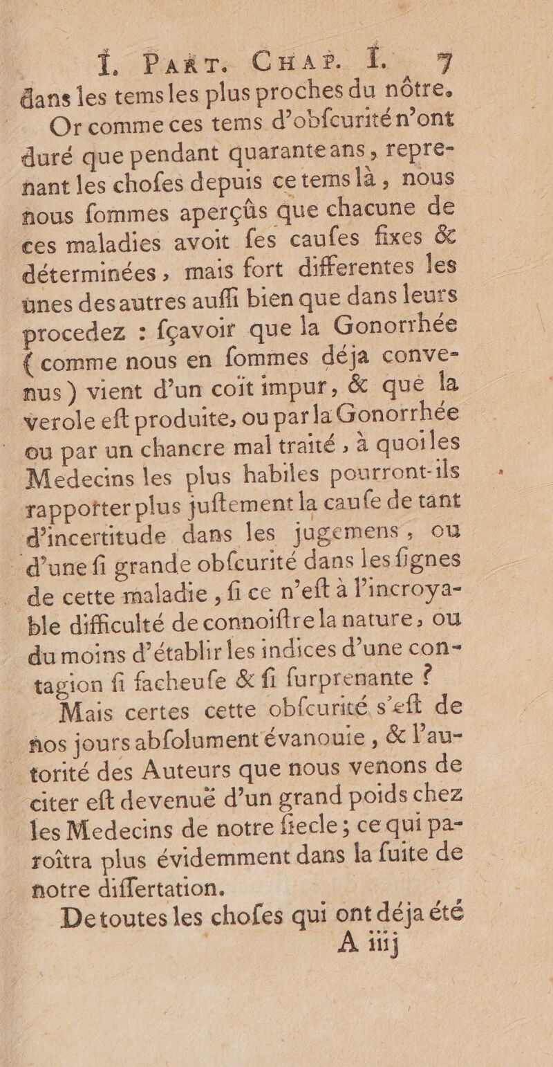 ans les temsles plus proches du nôtre. Or comme ces tems d’obfcurité n’ont duré que pendant quaranteans, repre- nant les chofes depuis cetemslà, nous nous fommes aperçûs que chacune de ces maladies avoit fes caufes fixes &amp; déterminées , mais fort differentes Îles dnes desautres auffi bien que dans leurs procedez : fçavoir que ja Gonorrhée { comme nous en fommes déja conve- nus ) vient d’un coït impur, &amp; que la verole eft produite, ou par la Gonorrhée ou par un chancre mal traité , à quoiles Medecins les plus habiles pourront-ils rappotter plus juftement la cau (e de tant d'incertitude dans les jugemens, où ‘d’une fi grande obfcurité dans les fignes . de cette maladie , fi ce n’eft à lincroya- ble difficulté de connoïftre la nature, ou du moins d’établir les indices d’une con- tagion fi facheufe &amp; fi furprenante ê Mais certes cette obfcurité s'eft de ños jours abfolumentévanouie, &amp; l’au- | torité des Auteurs que nous venons de “citer eft devenuë d’un grand poids chez les Medecins de notre fiecle; ce qui pa- roîtra plus évidemment dans la fuite de notre differtation. Detoutes les chofes qui ont déja été | À in}