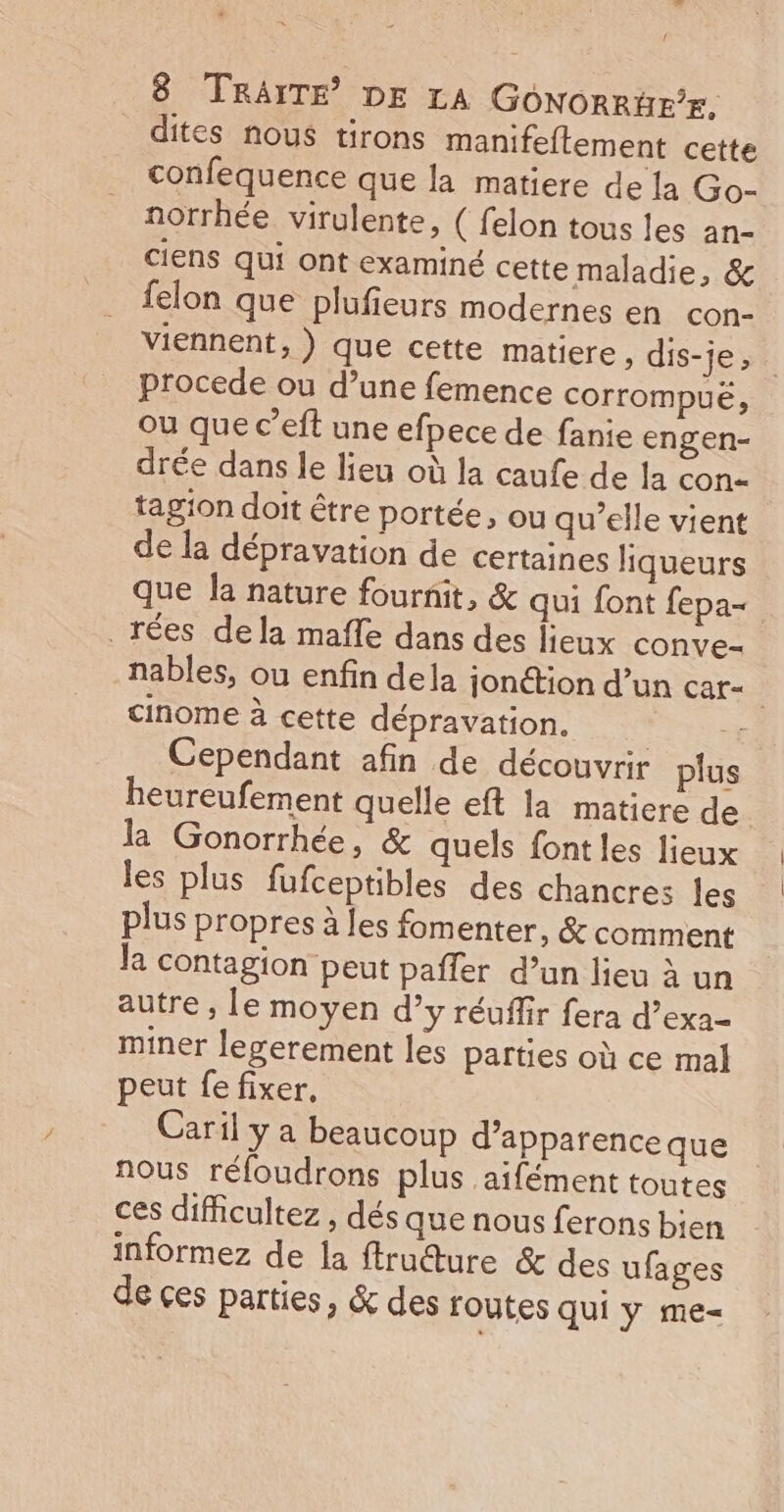 dites nous tirons manifeftement cette confequence que la matiere de la Go- norrhée virulente, ( felon tous les an- ciens qui ont examiné cette maladie, &amp; felon que plufieurs modernes en con- viennent, ) que cette matiere » dis-je, procede ou d’une femence corrompué, ou que c’eft une efpece de fanie engen- drée dans le lieu où la caufe de la con- tagion doit être portée, ou qu’elle vient de la dépravation de certaines liqueurs que la nature fournit, &amp; qui font fepa&lt; _rées dela mafle dans des lieux conve- nables, ou enfin dela jonction d’un Car= cinome à cette dépravation. Re. Cependant afin de découvrir plus heureufement quelle eft la matiere de l Gonorrhée, &amp; quels font les lieux les plus fufceptibles des chancres les plus propres à les fomenter, &amp; comment la contagion peut paffer d’un lieu à un autre , le moyen d’y réuflir fera d’exa- miner legerement les parties où ce mal peut fe fixer, Caril y a beaucoup d'apparence que nous réfoudrons plus aifément toutes ces diicultez , dés que nous ferons bien informez de la ftructure &amp; des ufages de ces parties, &amp; des routes qui y me