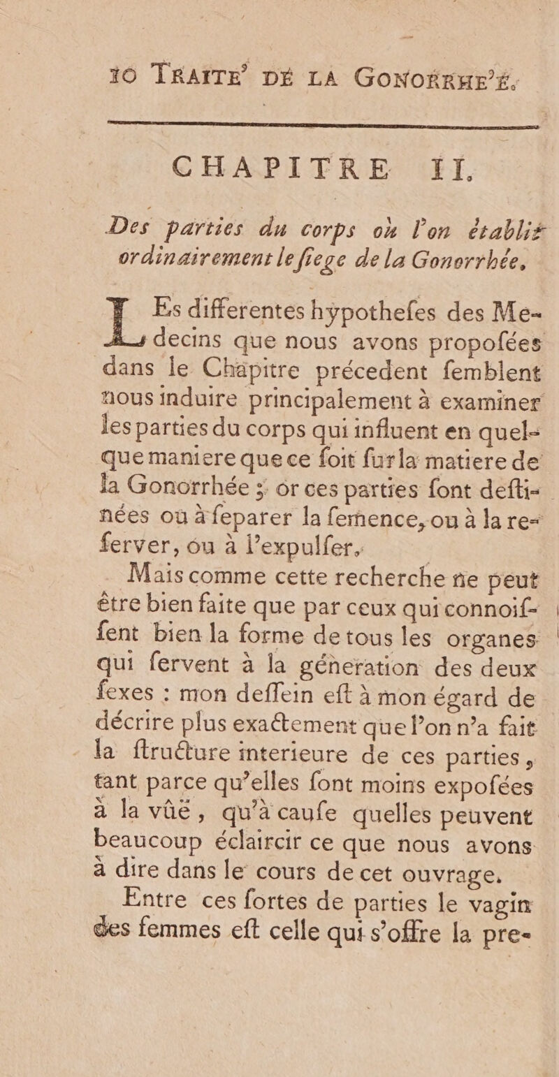 CHAPITRE ‘EI. Des parties du Corps où l’on établit ordinairement le fiege de la Gonorrhée. L Es differentes hypothefes des Me- decins que nous avons propofées dans le Chapitre précedent femblent nous induire principalement à examiner les parties du corps qui influent en quel- que maniere que ce foit furla matiere de la Gonorrhée ; or ces parties font defti nées où à feparer la femence,-ou à la re= ferver, ôu à l’expulfer, Mais comme cette recherche ñe peut être bien faite que par ceux quiconnoif- fent bien la forme de tous les organes qui fervent à la géneration des deux fexes : mon deffein eft à mon égard de décrire plus exaétement que lon n’a fait la ftruéture interieure de ces parties , tant parce qu’elles font moins expofées à la vûé, qu’à caufe quelles peuvent beaucoup éclaircir ce que nous avons à dire dans le cours de cet ouvrage, Entre ces fortes de parties le vagin des femmes eft celle qui s’offre la pre-