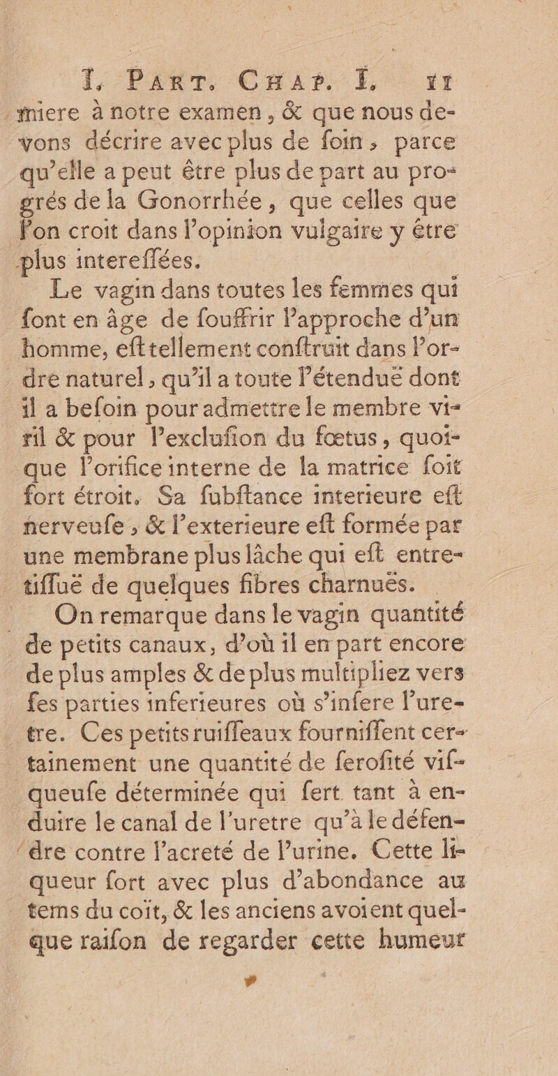 1, P£ERT. Char. k, vr mere à notre examen, &amp; que nous de- Vons décrire avec plus de foin, parce qu’elle a peut être plus de part au pro- rés de la Gonorrhée, que celles que Fon croit dans l’opinion vulgaire y être plus intereflées. | Le vagin dans toutes les femmes qui font en âge de fouffrir Papproche d’un homme, efttellement conftruit dans l’or- dré naturel , qu’il a toute l’étendue dont il a befoin pour admettre le membre vi- ril &amp; pour l’exclufon du fœtus, quot- que lorifice interne de la matrice foit fort étroit, Sa fubftance interieure eft herveufe , &amp; l’exterieure eft formée par une membrane plus lâche qui eft entre- tiffué de quelques fibres charnués. _ Onremarque dans le vagin quantité _ de petits canaux, d’où il en part encore de plus amples &amp; de plus multipliez vers fes parties inferieures où s’infere l’ure- tre. Ces petitsruifleaux fourniffent cer- tainement une quantité de ferofité vif- _queufe déterminée qui fert tant à en- duire le canal de l’uretre qu’à le défen- dre contre lacreté de l’urine. Cette li- queur fort avec plus d’abondance au tems du coit, &amp; les anciens avoient quel- que raifon de regarder cette humeur #