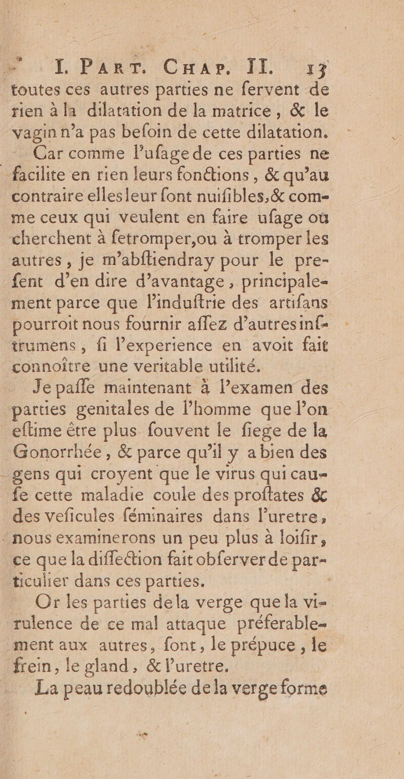 1 rien à la dilatation de la matrice, &amp; le vagin n’a pas befoin de cette dilatation. Gar comme l’ufage de ces parties ne | contraire elles leur font nuifibles,&amp; com- me ceux qui veulent en faire ufage où cherchent à fetromper,ou à tromper les autres, je m’abftiendray pour le pre- fent den dire d'avantage, principale= ment parce que linduftrie à artifans pourroit nous fournir affez d’autresinf= trumens , fi l'experience en avoit fait connoitre une veritable utilité. Je pafle maintenant à l’examen des eftime être plus fouvent le fiege de la Gonorrhée , &amp; parce qu'il y a bien des gens qui croyent que le virus quicau- fe cette maladie coule des proftates &amp; des veficules féminaires dans l'uretre, ce que la difleétion fait obferver de par- ticulier dans ces parties. | Or les parties dela verge que la vi- rulence de ce mal attaque préferable- ment _ autres, font, le prépuce , le frein, le gland, &amp; luretre. La peau redoublée dela verge forme