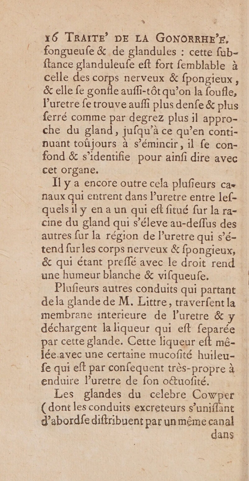 % x6 TRAITE DE LA GONORRHE’E. fongueufe &amp; de glandules : cette fub- ftance glanduleufe eft fort femblable à celle des corps nerveux &amp; fpongieux , &amp; elle fe gonfle aufli-tôt qu’on la foufle, Vuretre fe trouve auffi plus denfe &amp; plus ferré comme par degrez plus il appro- che du gland, jufqu’à ce qu’en conti- nuant toüjours à s’émincir, il fe con- fond &amp; s’identifie pour ainfi dire avec cet organe. I] y a encore outre cela plufieurs ca naux qui entrent dans luretre entre lef- quels il y en a un qui eff fitué fur la ra- cine du gland qui s’éleve au-deflus des autres fur la région de l’uretre qui s’é- tend fures corps nerveux &amp; fpongieux, &amp; qui étant preflé avec le droit rend une humeur blanche &amp; vifqueufe. Plufieurs autres conduits qui partant dela glande de M, Littre, traverfent la membrane interieure de l’uretre &amp; y déchargent la liqueur qui eft feparée par cette glande. Cette liqueur eft mé- lée.avec une certaine mucofité huileu- fe qui eft par confequent très-propre à enduire luretre de fon octuofité. Les glandes du celebre Cowper ( dont les conduits excreteurs s’uniffant d’abordfediftribuent par un même _u | ans