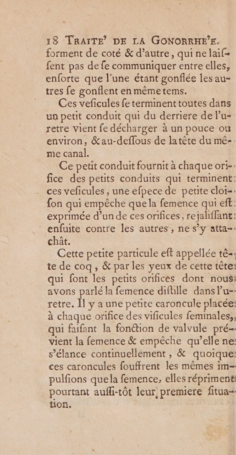 forment de coté &amp; d’autre, qui ne laif= fent pas de fe communiquer entre elles, enforte que l’une étant gonflée les au- tres fe gonflent en mêmetems. Ces veficules fe terminent toutes dans ua petit conduit qui du derriere de l’u- retre vient fe décharger à un pouce ou environ, &amp;au-deflous de latète du mê-. me canal. Ce petit conduit fournit à chaque ori-. fice des petits conduits qui terminent: ces veficules , une efpece de petite cloi=: fon qui empêche quela femence qui eft: exprimée d’unde ces orifices, rejaliffant: enfuite contre les autres, ne s’y atta-: chät. Cette petite particule eft appellée tê-: te de coq, &amp; par les yeux de cette tête: qui font les petits orifices dont nous: avons parlé la femence diftille dans u-- retre. Îl y a une petite caroncule placée: à chaque orifice des vificules feminales,, qui faifant la fonétion de valvule pré- vient la femence &amp; empêche qu’elle ne: s’élance continuellèment , &amp; quoique: ces caroncules fouffrent Îles mêmes im pulfions quela femence, elles réprimenti _ pourtant aufli-tôt leur, premiere fitua= ton.