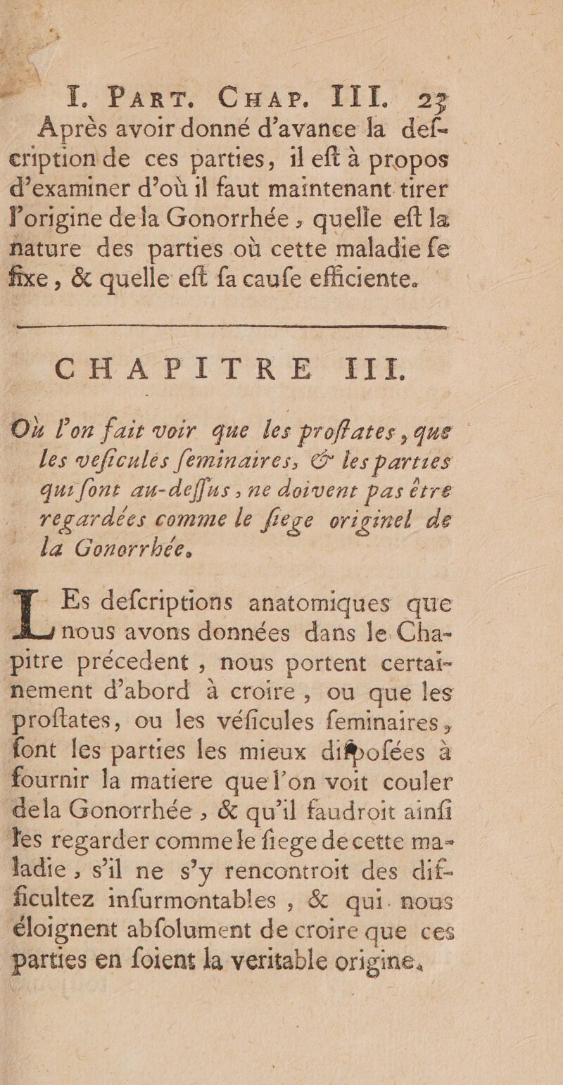 Après avoir donné d’avance la def- cription de ces parties, 1l eft à propos d’examiner d’où 1l faut maintenant tirer Porigine dela Gonorrhée ; quelle eft la nature des parties où cette maladie fe fixe , &amp; quelle eff fa caufe efficiente. CIRE IT RE TFET Ox l'on fair voir que les proffates ,que les vefrculés [eminaires, © les parties qui font au-deffus ; ne doivent pas être regardées comme le fiege originel de la Gonorrbée, | ni defcriptions anatomiques que 2 nous avons données dans le Cha- pitre précedent , nous portent certai- nement d’abord à croire, ou que les proftates, ou les véficules feminaires, font les parties les mieux diofées à fournir la matiere que l’on voit couler dela Gonorrhée , &amp; qu’il faudroit ainfi Tes regarder commele fiege decette ma- ladie , s’il ne s’y rencontroit des dif- ficultez infurmontables , &amp; qui. nous éloignent abfolument de croire que ces parties en foient la veritable origine,