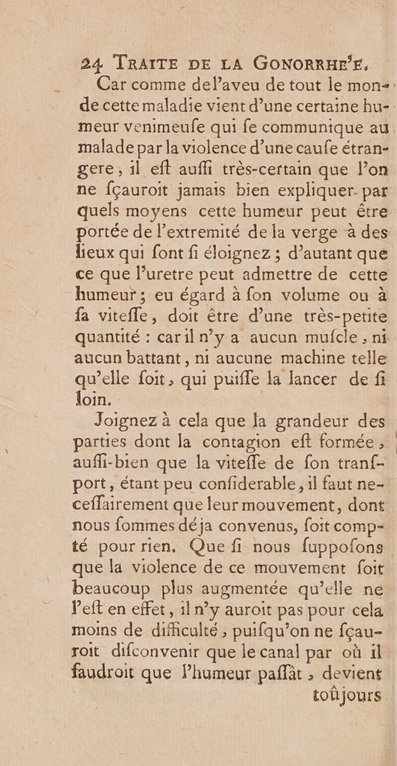 Car comme delaveu de tout le mon=: de cette maladie vient d’une certaine hu- meur venimeufe qui fe communique au malade par la violence d’une caufe étran- gere, il eft aufi très-certain que l’on ne fçauroit jamais bien expliquer par quels moyens cette humeur peut être portée de l’extremité de la verge à des lieux qui font fi éloignez ; d’autant que ce que l’uretre peut admettre de cette humeur ; eu égard à fon volume ou à fa viteffle, doit être d’une très-petite quantité : caril n’y a aucun mufcle , ni aucun battant, ni aucune machine telle qu’elle foit, qui puifle la lancer de fi loin. Joignez à cela que la grandeur des parties dont la contagion eft formée, aufhi-bien que la vitefle de fon tranf- port, étant peu confiderable , il faut ne- ceffairement que leur mouvement, dont nous fommes déja convenus, foit comp- té pour rien. Que fi nous fuppofons que la violence de ce mouvement foit beaucoup plus augmentée qu’elle ne left en effet, il n’y auroit pas pour cela moins de difficulté , puifqu’on ne fçau- roit difconvenir que le canal par où il faudroit que lPhumeur paflit ; devient totijours