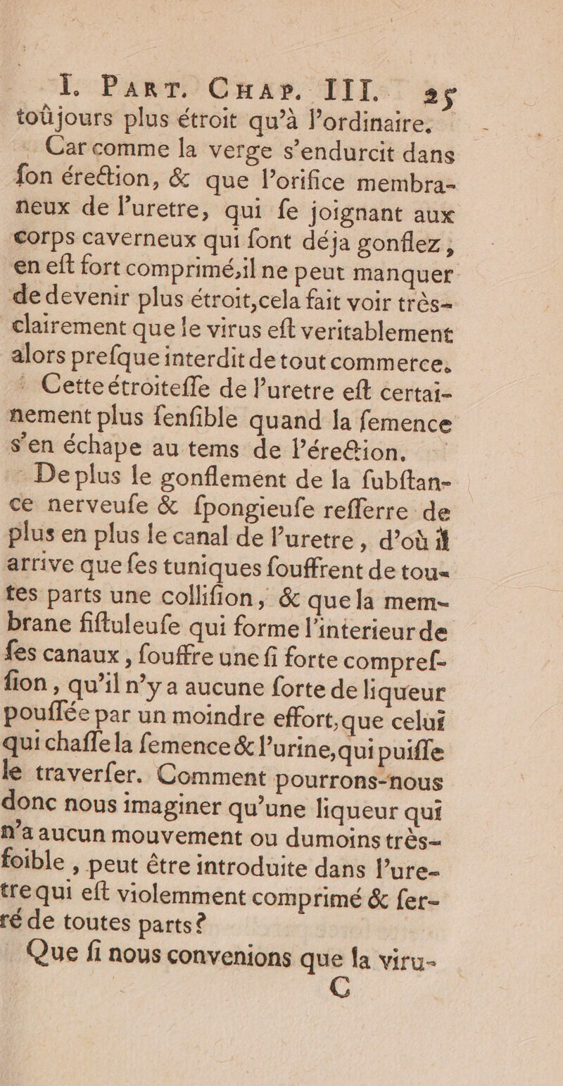 toûjours plus étroit qu’à l’ordinaire, . Car comme la verge s’endurcit dans fon érettion, &amp; que l’orifice membra- neux de l’uretre, qui fe joignant aux Corps caverneux qui font déja gonflez, en eff fort comprimé;il ne peut manquer de devenir plus étroit, cela fait voir très clairement que le virus eft veritablement alors prefque interdit detout commerce. : Cetteétroitefle de l’uretre ef certai- nement plus fenfible quand la femence s’en échape au tems de l’ére&amp;ion, * De plus le gonflement de la fubftan- ce nerveufe &amp; fpongieufe reflerre de plus en plus le canal de Puretre , d’où arrive que fes tuniques fouffrent de tou= tes parts une collifion, &amp; quela mem- brane fifluleufe qui forme l'interieurde fes canaux, fouffre une fi forte compref- fion , qu’il n’y a aucune forte de liqueur pouflée par un moindre effort,que celui qui chaffe la femence &amp; lurine,qui puiffe le traverfer. Comment pourrons-nous donc nous imaginer qu’une liqueur qui n’a aucun mouvement ou dumoins très foible , peut être introduite dans l’ure- tre qui eft violemment comprimé &amp; fer- ré de toutes parts? Que fi nous convenions que la viru-