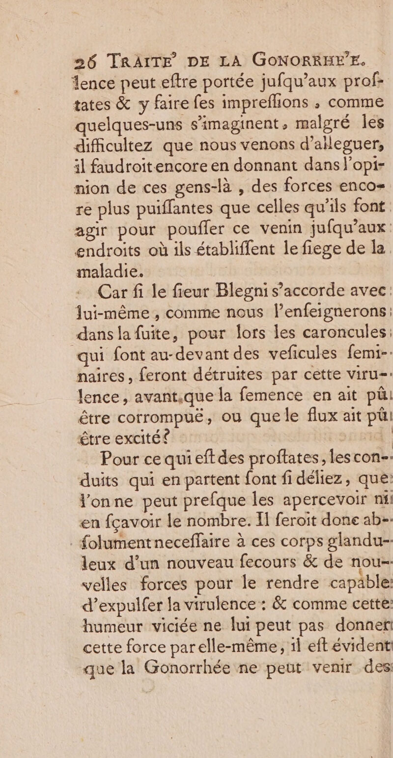 ence peut eftre portée jufqu’aux prof: tates &amp; y faire fes imprefhions ; comme quelques-uns s’imaginent, malgré les dificultez que nous venons d’aileguer, il faudroit-encore en donnant dans l’opi- nion de ces gens-là , des forces enco= re plus puiffantes que celles qu’ils font agir pour poufler ce venin jufqu’aux endroits où ils établiffent lefiege de la maladie. Car fi le fieur Blegni s’accorde avec: Jui-même , comme nous l’enfeignerons: dans la fuite, pour lors les caroncules: qui font au-devant des veficules femi-. naires, feront détruites par cette viru= lence, avantique la femence en ait pü. être corrompuë, ou que le flux ait pül être excité ® | Pour ce quieftdes proftates, lescon-- duits qui en partent font fi déliez, que: Vonne peut prefque les apercevoir nil en fçavoir le nombre. Il feroit done ab-. . folumentneceffaire à ces corps glandu- leux d’un nouveau fecours &amp; de nou- velles forces pour Île rendre capable: d’expulfer la virulence : &amp; comme cette: humeur viciée ne lui peut pas donner! cette force parelle-même, il eft évident que la Gonorrhée ne peut venir des