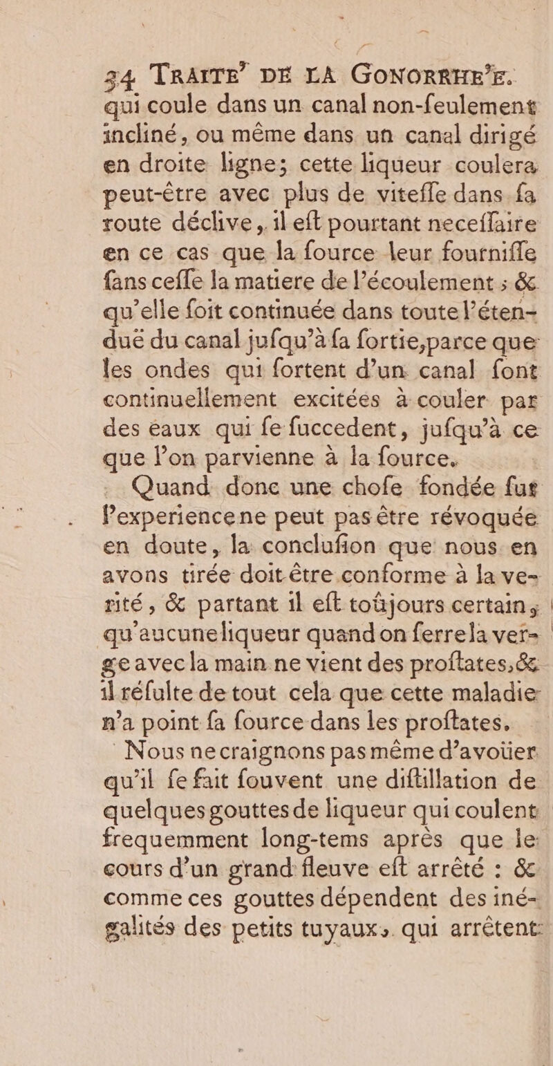 qui coule dans un canal non-feulement incliné, ou même dans un canal dirigé en droite ligne; cette liqueur coulera peut-être avec plus de vitefle dans fa route déclive , il eft pourtant neceflaire en ce cas que la fource leur fournifle fans ceffe la matiere de l'écoulement ; &amp; qu’elle foit continuée dans toute l’éten- duë du canal jufqu’à fa fortie,parce que les ondes qui fortent d’un canal font continuellement excitées à couler par des eaux qui fe fuccedent, jufqu’à ce que l’on parvienne à la fource. Quand. done une chofe fondée fus Pexperiencene peut pas être révoquée en doute, la conclufion que nous en avons tirée doit être conforme à la ve- rité, &amp; partant 1l eft toüjours certain, qu'aucune liqueur quand on ferrela ver- ge avec la main ne vient des proftates,&amp; 1l réfulte de tout cela que cette maladie: n’a point fa fource dans les proftates, Nous necraignons pas même d’avoïer qu'il fe fait fouvent une diftllation de | frequemment long-tems après que le: cours d’un grand fleuve eft arrêté : &amp; comme ces gouttes dépendent des iné- galités des petits tuyaux». qui arrêtent: