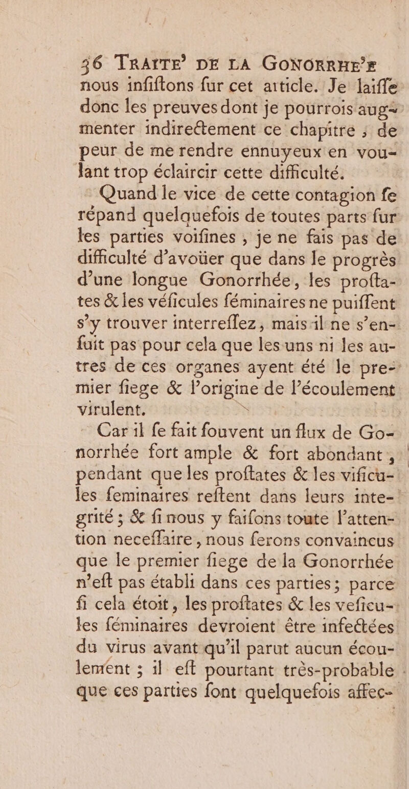 nous infiftons fur cet aiticle. Je laiffe donc les preuves dont je pourrois aug menter indirectement ce chapitre ; de peur de me rendre ennuyeux en vou- lant trop éclaircir cette difficulté. Quand le vice de cette contagion fe répand quelquefois de toutes parts fur les parties voifines , je ne fais pas de difficulté d’avoüer que dans le progrès d’une longue Gonorrhée, les profta- tes &amp; les véficules féminaires ne puiffent s’y trouver interreflez, mais:il ne s’en- fuit pas pour cela que les uns ni les au- tres de ces organes ayent été le pre- mier fiege &amp; l’origine de l’écoulement virulent, à | Car il fe fait fouvent un flux de Go- _norrhée fort ample &amp; fort abondant, pendant que les proftates &amp; les vificu- les feminaires reftent dans leurs inte- grité ; &amp; finous y faifons toute l’atten- tion neceflaire , nous ferons convaincus que le premier fiege de la Gonorrhée n’eft pas établi dans ces parties; parce fi cela étoit, les proftates &amp; les veficu- les féninaires devroient être infettées du virus avant qu’il parut aucun écou- lement ; il eff pourtant très-probable : que ces parties font quelquefois affec-