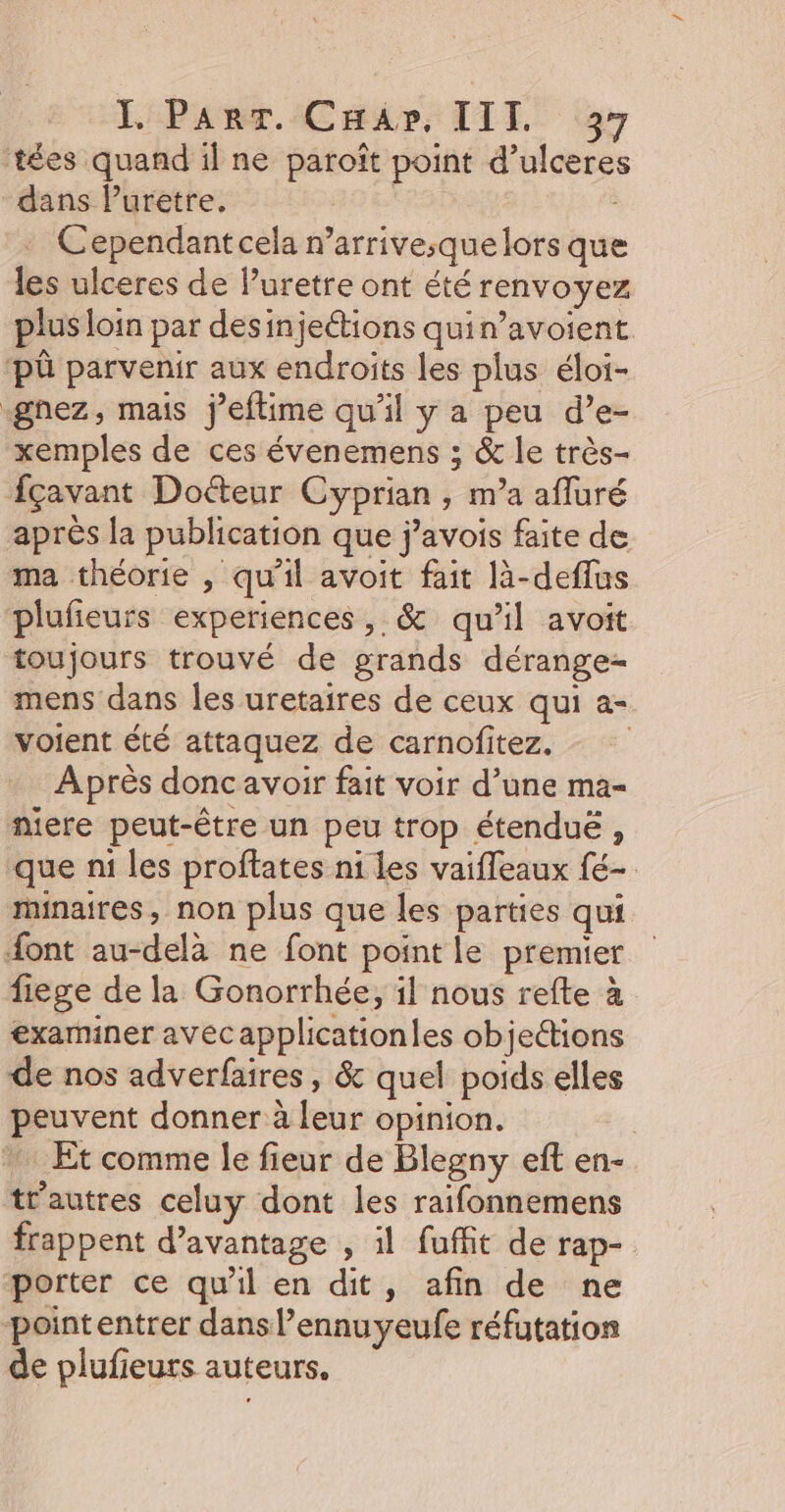 tées quand il ne paroît point d’ulceres dans Puretre, Cependantcela n’arrive;que lors que les ulceres de Puretre ont été renvoyez plus loin par desinjections quin’avoient pû parvenir aux endroits les plus éloi- gnez, mais j’eftime qu'il y a peu d’e- xemples de ces évenemens ; &amp; le très- fçavant Doéteur Cyprian , m’a afluré après la publication que j’avois faite de ma théorie , qu'il avoit fait là-deflus plufieurs experiences, &amp; qu’il avoit toujours trouvé de grands dérange- mens dans les uretaires de ceux qui a- voient été attaquez de carnofitez., Après doncavoir fait voir d’une ma- niere peut-être un peu trop étendue , que n1 les proftates ni les vaifleaux fé minaires, non plus que les parties qui font au-delà ne font point le premier fiege de la Gonorrhée, il nous refte à examiner avecapplicationles objedions de nos adverfaires, &amp; quel poids elles peuvent donner à leur opinion. | Et comme le fieur de Blegny eft en- trautres celuy dont les raifonnemens frappent d’avantage , il fuffit de rap- porter ce qu'il en dit, afin de ne pointentrer dans l’ennuyeufe réfutation de plufieurs auteurs.
