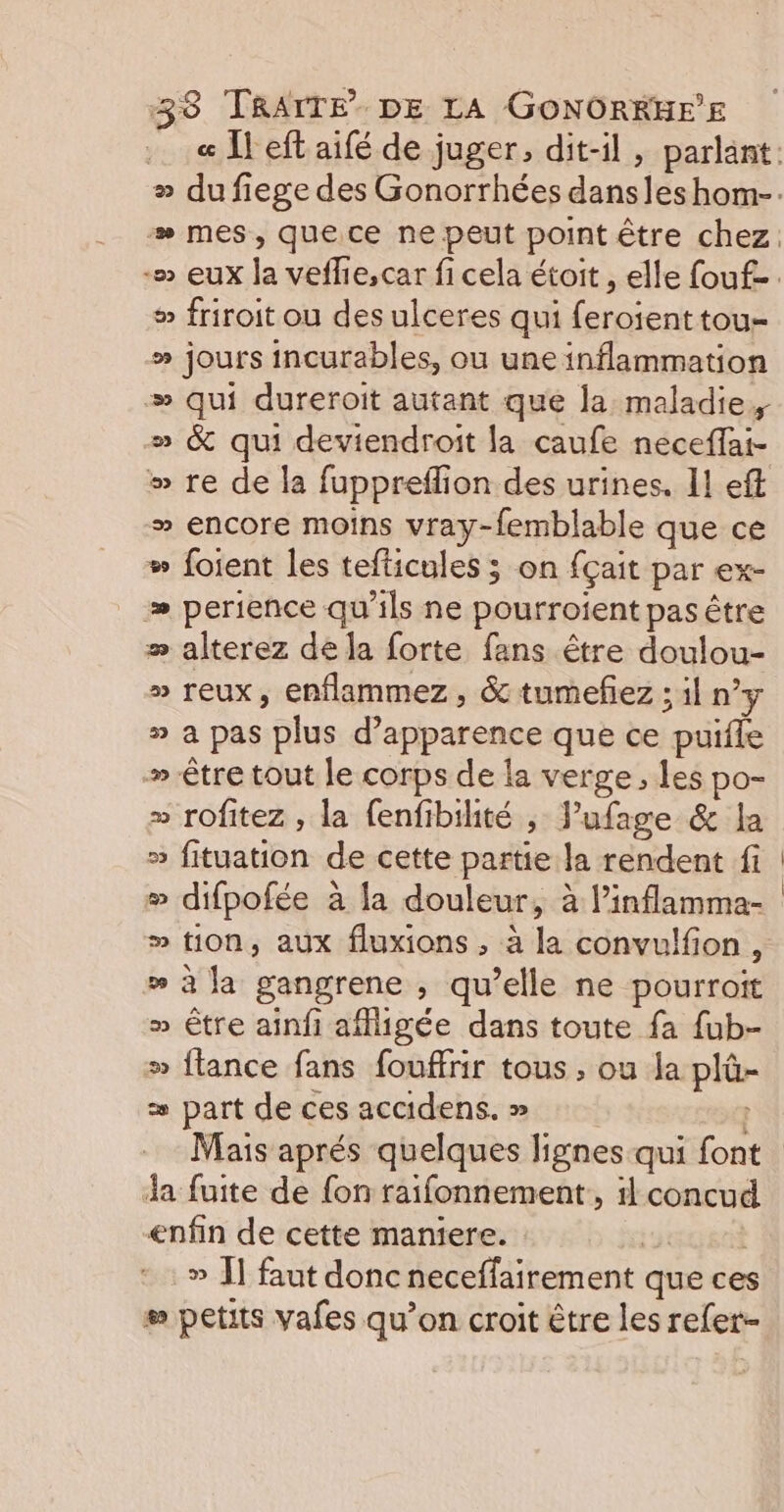® friroit ou des ulceres qui feroient tou- » jours incurables, ou uneinflammation # qui dureroit autant que la maladie, » &amp; qui deviendroit la caufe neceffai- »” re de la fuppreffion des urines. 11 eff » encore moins vray-femblable que ce # foient les tefticules ; on fçait par ex- perience qu'ils ne pourroient pas être » alterez de la forte fans être doulou- » reux, enflammez, &amp; tumefez ; il ny » à pas plus d'apparence que ce puifle » être tout le corps de la verge, les po- » rofitez , la fenfibiité , Vufage &amp; la » fituation de cette partie la rendent fi # difpofée à la douleur, à linflamma- w à la gangrene , qu’elle ne pourroit » être aïînf affigée dans toute fa {ub- » flance fans fouffrir tous ; ou la plû- = part de ces accidens. » Ja fuite de {on raifonnement, 1 concud enfin de cette maniere. 198 » Î] faut donc neceffairement que ces # petits vafes qu’on croit être les refer-