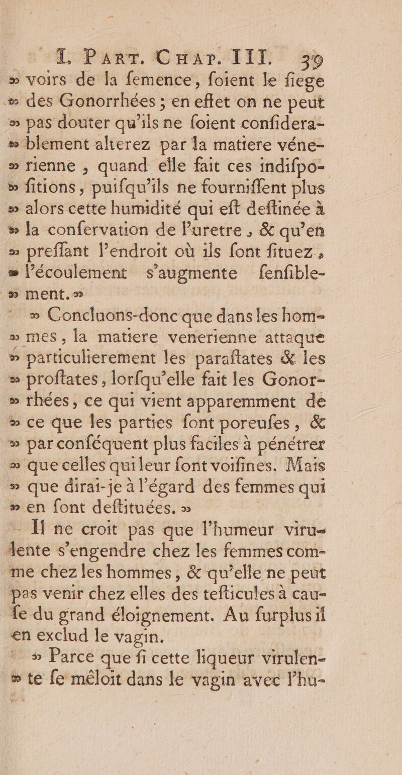 Ps “LPART CHar IIT 55 » voirs de la femence, foient le liege # des Gonorrhées ; en effet on ne peut » pas douter qu’ils ne foient confidera- # blement alierez par la matiere véne- » rienne , quand elle fait ces indifpo- &gt; fitions, puifqu’ils ne fourniflent plus » alors cette humidité qui eft deftinée à % la confervation de Puretre , &amp; qu’en » preflant l'endroit où ils font fituez, = l'écoulement s’augmente fenfible- _» ment.» __» Concluons-donc que dans les hom- » mes, la matiere venerienne attaque » particulierement les paraftates &amp; les “ proftates , lorfqu’elle fait les Gonor- » rhées, ce qui vient apparemment de # ce que les parties font poreufes, &amp; » par conféquent plus faciles à pénétrer » que celles quileur font voifines. Mais » que dirai-je à l'égard des femmes qui &gt; en font deftituées, » — ne croit pas que l'humeur viru- 4ente s’engendre chez les femmes com- me chez les hommes, &amp; qu’elle ne peut pas venir chez elles des tefticules à cau- fe du grand éloignement. Au furplusil en exclud le vagin. » Parce que fi cette liqueur virulen- ® te fe méloit dans le vagin avec l’hu-