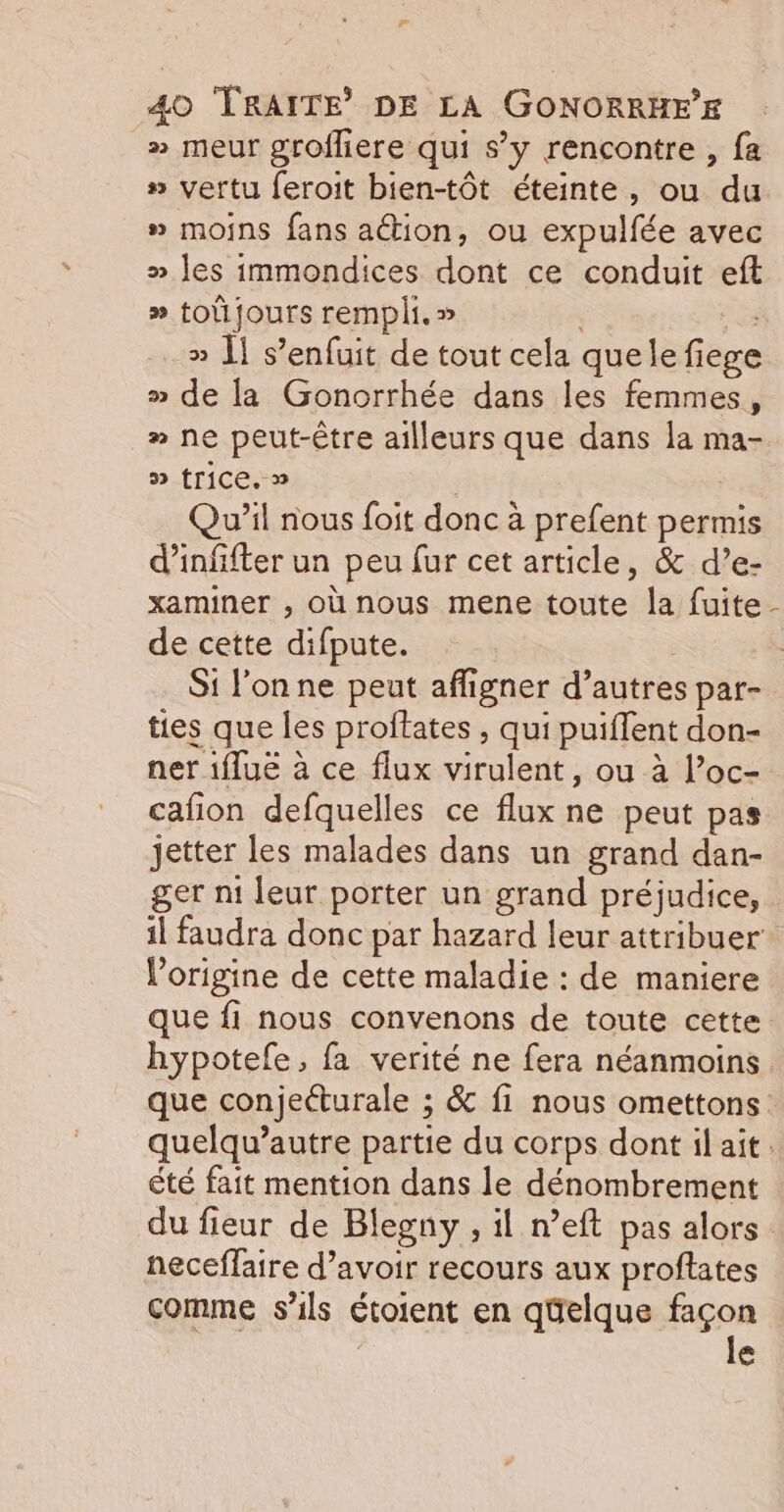 » meur grofliere qui s’y rencontre , fa » vertu feroit bien-tôt éteinte, ou du » moins fans ation, ou expulfée avec » les immondices dont ce conduit eft » to jours rempli. » » Ï] s'enfuit de tout cela quele fiege » de la Gonorrhée dans les femmes, » ne peut-être ailleurs que dans la ma- » trice. » Qu'il nous foit donc à prefent permis d’infifter un peu fur cet article, &amp; d’e- xaminer , où nous mene toute la fuite de cette difpute. Si l'on ne peut affigner d’autres par- ties que les proftates , qui puiflent don- ner 1flue à ce flux virulent, ou à l’oc- cafñon defquelles ce flux ne peut pas jetter les malades dans un grand dan- ger n1 leur porter un grand préjudice, l'origine de cette maladie : de maniere \ êté fait mention dans le dénombrement neceflaire d’avoir recours aux proftates comme s'ils étoient en qüelque façon re | le