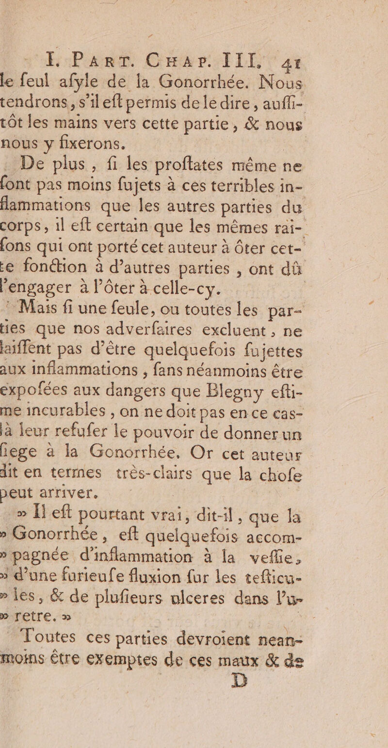FE Part. Car III 4: le feul afyle de la Gonorrhée. Nous tendrons, s’ileft permis delédire , aufli- tôt les mains vers cette partie, &amp; nous nous y fixerons. Le . De plus, fi les proftates même ne font pas moins fujets à ces terribles in- fammations que les autres parties du corps , il eft certain que les mêmes rai- fons qui ont porté cet auteur à ôter cet- e fonction à d’autres parties , ont dû engager à l’ôter à celle-cy. | : Mass fi une feule, ou toutes les par- Hes que nos adverfaires excluent , ne laiffent pas d’être quelquefois fujettes aux inflammations , fans néanmoins être expofées aux dangers que Blegny efti- me incurables , on ne doit pas en ce cas- à leur refufer le pouvoir de donnerun iege à la Gonorrhée. Or cet auteur dit en terres très-clairs que la chofe peut arriver. » [left pourtant vrai, dit, que la » Gonorrhée, eft quelquefois accom- » pagnée d'inflammation à la vefe, » d’une furieufe fluxion fur les tefticu- » les, &amp; de plufieurs ulceres dans l’u- » Tetre. » Toutes ces parties devroient nean- moins Être exemptes de ces maux &amp; de D