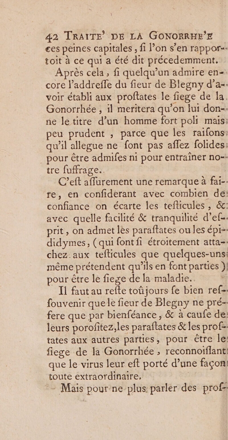 { 42 TRAITE DE LA GONORRHEE €es peines capitales , fi l’on s’en rappor-- toit à ce qui a été dit précedemment. Après cela, fi quelqu'un admire en-. core l’addrefle du fieur de Blegny d’a-. voir établi aux proftates le fiege de Îa, Gonorrhée , il meritera qu’on lui don-. ne letitre d’un homme fort poli mais: peu prudent , parce que les raifons: qu’il allègue ne font pas aflez folides: pour être admifes ni pour entraîner no-- tre fuffrage.. C’eft affurement une remarque à fai-- re, en confiderant avec combien de: confiance on écarte les tefticules , &amp;c: avec quelle facilité &amp; tranquilité d’ef-. prit, on admet lès paraftates ou les épi- didymes, (qui font fi étroitement atta-. chez. aux tefticules que quelques-uns: même prétendent qu’ils en font parties } pour être le fiexe de la maladie. Il faut au refte toüjours fe bien ref-. fouvenir quele fieur de Blegny ne pré- fere que par bienféance , &amp; a caufe dé: leurs porofitez;les paraftates &amp; les profs tates aux autres parties, pour être le: fiege de la Gonorrhée ; reconnoiflant: que le virus leur eft porté d’une façon! toute extraordinaire, | : Mais pour ne plus parler des prof-